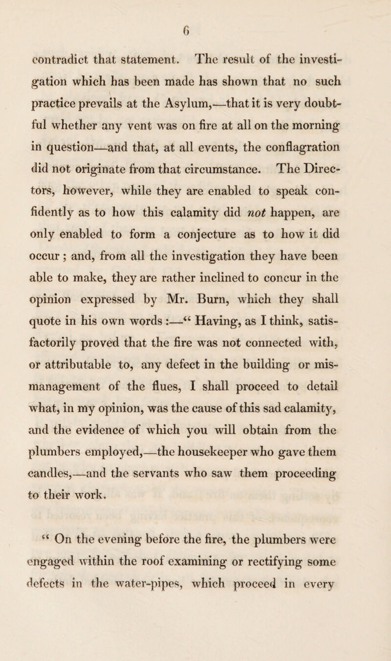 contradict that statement. The result of the investi¬ gation which has been made has shown that no such practice prevails at the Asylum,—that it is very doubt¬ ful whether any vent was on fire at all on the morning in question—and that, at all events, the conflagration did not originate from that circumstance. The Direc¬ tors, however, while they are enabled to speak con¬ fidently as to how this calamity did not happen, are only enabled to form a conjecture as to how it did occur; and, from all the investigation they have been able to make, they are rather inclined to concur in the opinion expressed by Mr. Burn, which they shall quote in his own words :—u Having, as I think, satis¬ factorily proved that the fire was not connected with, or attributable to, any defect in the building or mis¬ management of the flues, I shall proceed to detail what, in my opinion, was the cause of this sad calamity, and the evidence of which you will obtain from the plumbers employed,—the housekeeper who gave them candles,—and the servants who saw them proceeding to their work. “ On the evening before the fire, the plumbers were engaged within the roof examining or rectifying some defects in the water-pipes, which proceed in every