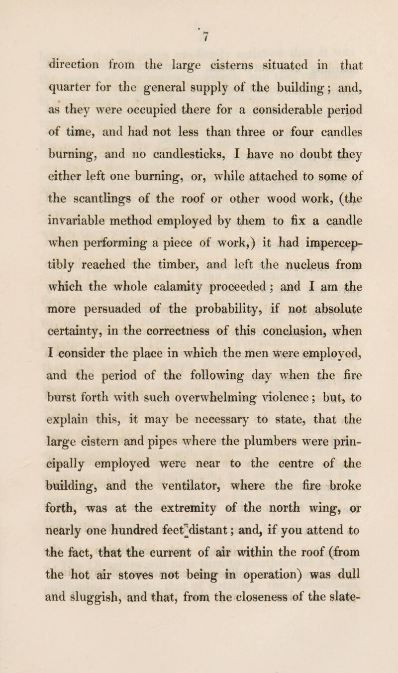 direction from the large cisterns situated in that quarter for the general supply of the building; and, as they were occupied there for a considerable period of time, and had not less than three or four candles burning, and no candlesticks, I have no doubt they either left one burning, or, while attached to some of the scantlings of the roof or other wood work, (the invariable method employed by them to fix a candle when performing a piece of work,) it had impercep¬ tibly reached the timber, and left the nucleus from which the whole calamity proceeded; and I am the more persuaded of the probability, if not absolute certainty, in the correctness of this conclusion, when I consider the place in which the men were employed, and the period of the following day when the fire burst forth with such overwhelming violence; but, to explain this, it may be necessary to state, that the large cistern and pipes where the plumbers were prin¬ cipally employed were near to the centre of the building, and the ventilator, where the fire broke forth, was at the extremity of the north wing, or nearly one hundred feerdistant; and, if you attend to the fact, that the current of air within the roof (from the hot air stoves not being in operation) was dull and sluggish, and that, from the closeness of the slate-