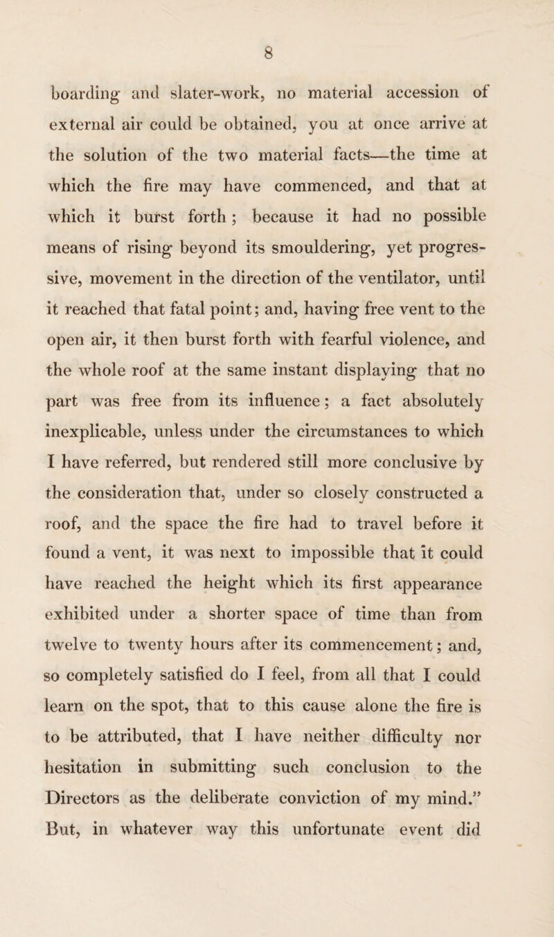 boarding and slater-work, no material accession of external air could be obtained, you at once arrive at the solution of the two material facts—the time at which the fire may have commenced, and that at which it burst forth; because it had no possible means of rising beyond its smouldering, yet progres¬ sive, movement in the direction of the ventilator, until it reached that fatal point; and, having free vent to the open air, it then burst forth with fearful violence, and the whole roof at the same instant displaying that no part was free from its influence; a fact absolutely inexplicable, unless under the circumstances to which I have referred, but rendered still more conclusive by the consideration that, under so closely constructed a roof, and the space the fire had to travel before it found a vent, it was next to impossible that it could have reached the height which its first appearance exhibited under a shorter space of time than from twelve to twenty hours after its commencement; and, so completely satisfied do I feel, from all that I could learn on the spot, that to this cause alone the fire is to be attributed, that I have neither difficulty nor hesitation in submitting such conclusion to the Directors as the deliberate conviction of my mind.” But, in whatever way this unfortunate event did
