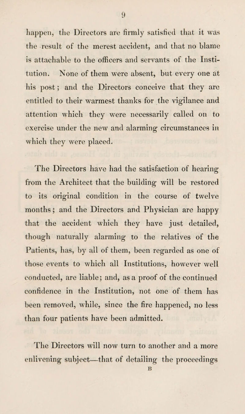 happen, the Directors are firmly satisfied that it was the result of the merest accident, and that no blame is attachable to the officers and servants of the Insti¬ tution. None of them were absent, but every one at his post; and the Directors conceive that they are entitled to their warmest thanks for the vigilance and attention which they were necessarily called on to exercise under the new and alarming circumstances in which they were placed. The Directors have had the satisfaction of hearing from the Architect that the building will be restored to its original condition in the course of twelve months; and the Directors and Physician are happy that the accident which they have just detailed, though naturally alarming to the relatives of the Patients, has, by all of them, been regarded as one of those events to which all Institutions, however well conducted, are liable; and, as a proof of the continued confidence in the Institution, not one of them has been removed, while, since the fire happened, no less than four patients have been admitted. The Directors will now turn to another and a more enlivening subject—that of detailing the proceedings B