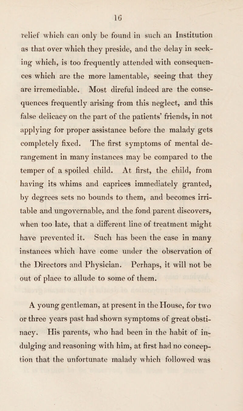 relief which can only be found in such an Institution as that over which they preside, and the delay in seek¬ ing which, is too frequently attended with consequen¬ ces which are the more lamentable, seeing that they are irremediable. Most direful indeed are the conse¬ quences frequently arising from this neglect, and this false delicacy on the part of the patients’ friends, in not applying for proper assistance before the malady gets completely fixed. The first symptoms of mental de¬ rangement in many instances may be compared to the temper of a spoiled child. At first, the child, from having its whims and caprices immediately granted, by degrees sets no bounds to them, and becomes irri¬ table and ungovernable, and the fond parent discovers, when too late, that a different line of treatment might have prevented it. Such has been the case in many instances which have come under the observation of the Directors and Physician. Perhaps, it will not be out of place to allude to some of them. A young gentleman, at present in the House, for two or three years past had shown symptoms of great obsti¬ nacy. His parents, who had been in the habit of in¬ dulging and reasoning with him, at first had no concep¬ tion that the unfortunate malady which followed was