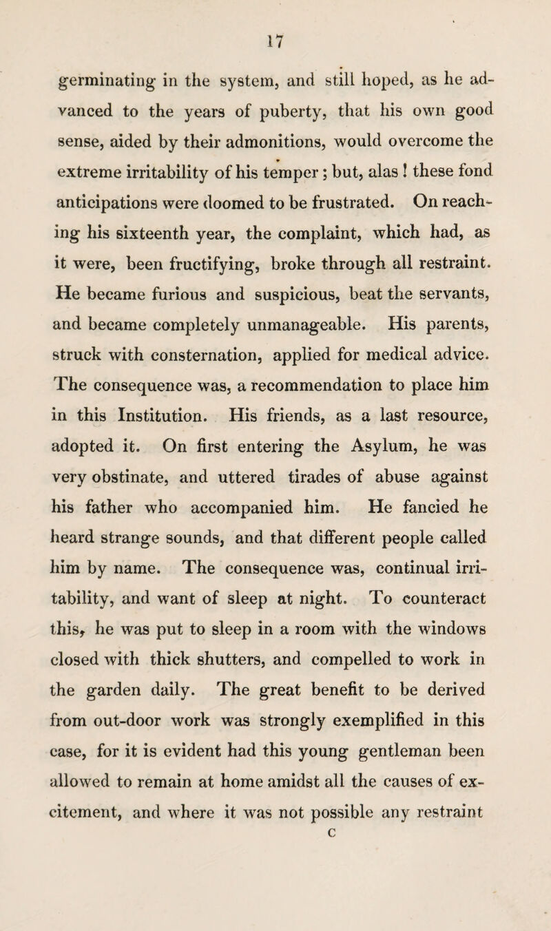 germinating in the system, and still hoped, as he ad¬ vanced to the years of puberty, that his own good sense, aided by their admonitions, would overcome the • extreme irritability of his temper; but, alas ! these fond anticipations were doomed to be frustrated. On reach¬ ing his sixteenth year, the complaint, which had, as it were, been fructifying, broke through all restraint. He became furious and suspicious, beat the servants, and became completely unmanageable. His parents, struck with consternation, applied for medical advice. The consequence was, a recommendation to place him in this Institution. His friends, as a last resource, adopted it. On first entering the Asylum, he was very obstinate, and uttered tirades of abuse against his father who accompanied him. He fancied he heard strange sounds, and that different people called him by name. The consequence was, continual irri¬ tability, and want of sleep at night. To counteract this, he was put to sleep in a room with the windows closed with thick shutters, and compelled to work in the garden daily. The great benefit to be derived from out-door work was strongly exemplified in this case, for it is evident had this young gentleman been allowed to remain at home amidst all the causes of ex¬ citement, and where it was not possible any restraint c