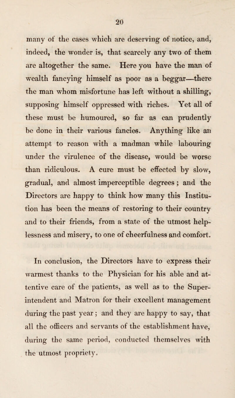many of the cases which are deserving of notice, and, indeed, the wonder is, that scarcely any two of them are altogether the same. Here you have the man of wealth fancying himself as poor as a beggar—there the man whom misfortune has left without a shilling, supposing himself oppressed with riches. Yet all of these must be humoured, so far as can prudently be done in their various fancies. Anything like an attempt to reason with a madman while labouring under the virulence of the disease, would be worse than ridiculous. A cure must be effected by slow, gradual, and almost imperceptible degrees; and the Directors are happy to think how many this Institu¬ tion has been the means of restoring to their country and to their friends, from a state of the utmost help¬ lessness and misery, to one of cheerfulness and comfort. In conclusion, the Directors have to express their warmest thanks to the Physician for his able and at¬ tentive care of the patients, as well as to the Super¬ intendent and Matron for their excellent management during the past year ; and they are happy to say, that all the officers and servants of the establishment have, during the same period, conducted themselves with the utmost propriety.