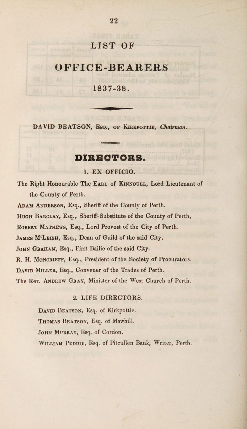 LIST OF OFFICE-BEARERS 1837-38. DAVID BEATSON, Esq., of Kirkpottie, Chairman. DIRECTORS. 1. EX OFFICIO. The Right Honourable The Earl of Kinnoull, Lord Lieutenant of the County of Perth. Adam Anderson, Esq., Sheriff of the County of Perth. Hugh Barclay, Esq., Sheriff-Substitute of the County of Perth, Robert Mathews, Esq., Lord Provost of the City of Perth. James M‘Leish, Esq., Dean of Guild of the said City. John Graham, Esq., First Bailie of the said City. R. H. Moncrieff, Esq., President of the Society of Procurators. David Miller, Esq., Convener of the Trades of Perth. The Rev. Andrew Gray, Minister of the West Church of Perth, 2. LIFE DIRECTORS. David Beatson, Esq. of Kirkpottie. Thomas Beatson, Esq. of Mawhill. John Murray, Esq, of Cordon. William Peddie, Esq. of Pitcullen Bank, Writer, Perth.