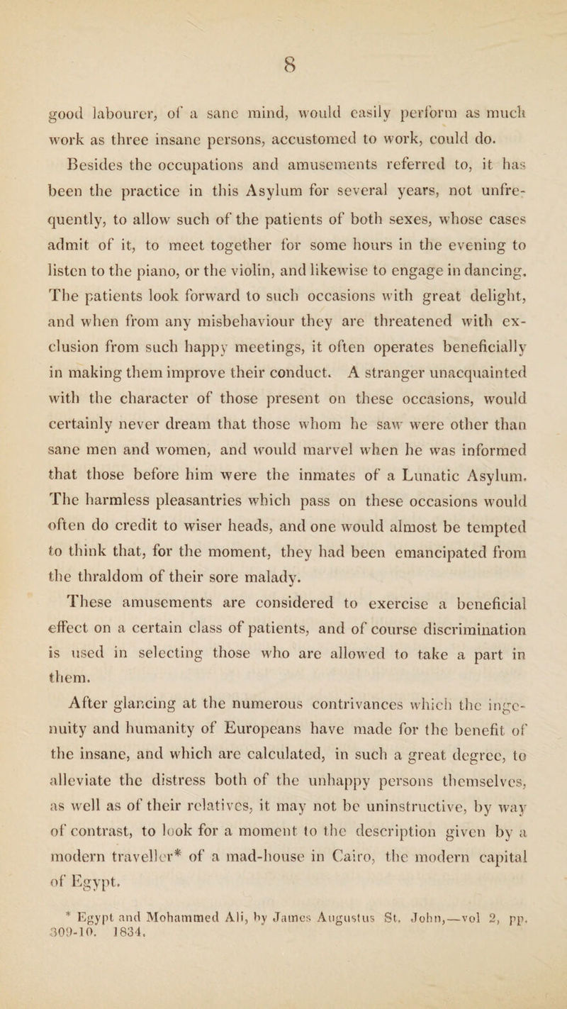 good labourer, of a sane mind, would easily perform as muck work as three insane persons, accustomed to work, could do. Besides the occupations and amusements referred to, it has been the practice in this Asylum for several years, not unfre- quently, to allow such of the patients of both sexes, whose cases admit of it, to meet together for some hours in the evening to listen to the piano, or the violin, and likewise to engage in dancing. The patients look forward to such occasions with great delight, and when from any misbehaviour they arc threatened with ex¬ clusion from such happy meetings, it often operates beneficially in making them improve their conduct. A stranger unacquainted with the character of those present on these occasions, would certainly never dream that those whom he saw were other than sane men and women, and would marvel when he was informed that those before him were the inmates of a Lunatic Asylum. The harmless pleasantries which pass on these occasions would often do credit to wiser heads, and one would almost be tempted to think that, for the moment, they had been emancipated from the thraldom of their sore malady. These amusements are considered to exercise a beneficial effect on a certain class of patients, and of course discrimination is used in selecting those who are allowed to take a part in them. After glancing at the numerous contrivances which the inge¬ nuity and humanity of Europeans have made for the benefit of the insane, and which are calculated, in such a great degree, to alleviate the distress both of the unhappy persons themselves, as well as of their relatives, it may not be uninstructive, by way of contrast, to look for a moment to the description given by a modern traveller* of a mad-house in Cairo, the modern capital of Egypt. * Egypt and Mohammed Ali, hy James Augustus St, John,—vol 2, pp. 302-10. ] 834.