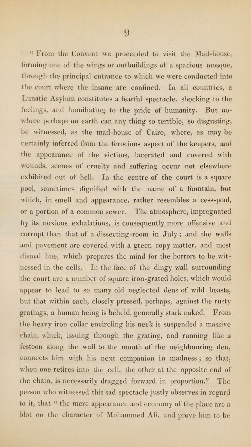 y “ From the Convent we proceeded to visit the Mad-house, forming one of the wings or outbuildings of a spacious mosque, through the principal entrance to which we were conducted into the court where the insane are confined. In all countries, a Lunatic Asylum constitutes a fearful spectacle, shocking to the feelings, and humiliating to the pride of humanity. But no- where perhaps on earth can any thing so terrible, so disgusting, be witnessed, as the mad-house of Cairo, where, as may be certainly inferred from the ferocious aspect of the keepers, and the appearance of the victims, lacerated and covered with wounds, scenes of cruelty and suffering occur not elsewhere exhibited out of hell. In the centre of the court is a square pool, sometimes dignified with the name of a fountain, but which, in smell and appearance, rather resembles a cess-pool, or a portion of a common sewer. The atmosphere, impregnated by its noxious exhalations, is consequently more offensive and corrupt than that of a dissecting-room in July ; and the walls and pavement are covered with a green ropy matter, and most dismal hue, which prepares the mind for the horrors to be wit¬ nessed in the cells. In the face of the dingy wall surrounding the court are a number of square iron-grated holes, which would appear to lead to so many old neglected dens of wild beasts, but that within each, closely pressed, perhaps, against the rusty gratings, a human being is beheld, generally stark naked. From the heavy iron collar encircling his neck is suspended a massive chain, which, issuing through the grating, and running like a festoon along the wall to the mouth of the neighbouring den, connects him with his next companion in madness ; so that, when one retires into the cell, the other at the opposite end of the chain, is necessarily dragged forward in proportion.” The person who witnessed this sad spectacle justly observes in regard to it, that “ the mere appearance and economy of the place are a blot on the character of Mohammed Ali, and prove him to be