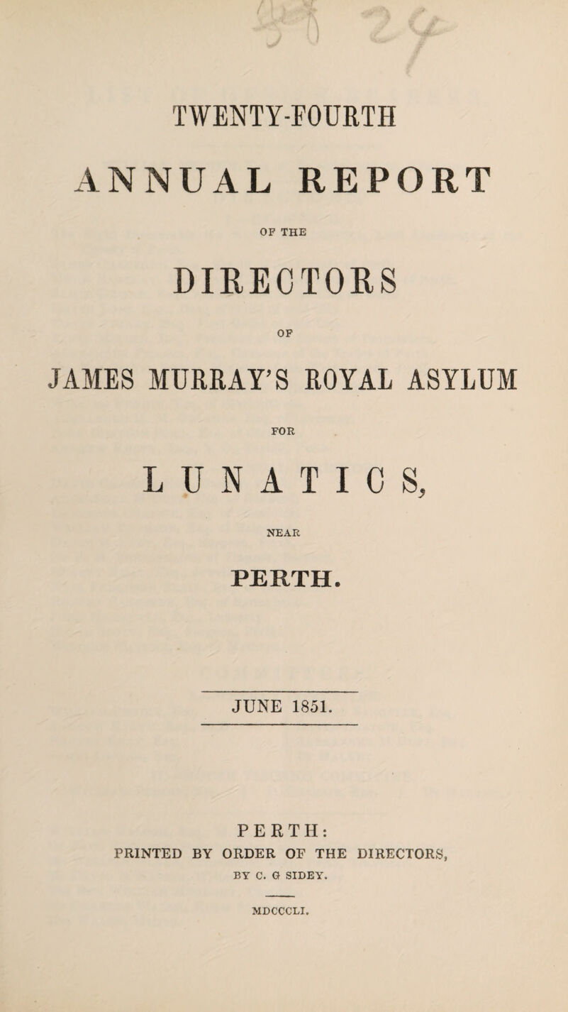 TWENTY-FOURTH ANNUAL REPORT OF THE DIRECTORS OF JAMES MURRAY’S ROYAL ASYLUM LUNATICS, NEAR PERTH. JUNE 1851. PERTH: PRINTED BY ORDER OF THE DIRECTORS, BY C. G SIDEY. MDCCCLI.