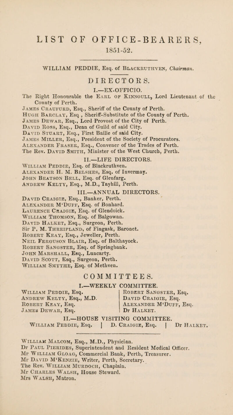 LIST OF OFFICE-BEARERS, 1851-52. WILLIAM PEDDIE, Esq. of Blackruthven, Chairman. DIRECTORS. I.—EX-OFFICIO. The Right Honourable the Earl of Kinnoull, Lord Lieutenant of the County of Perth. James Craufurd, Esq., Sheriff of the County of Perth. Hugh Barclay, Esq , Sheriff-Substitute of the County of Perth. James Dewar, Esq., Lord Provost of the City of Perth. David Ross, Esq., Dean of Guild of said City. David Stuart, Esq., First Bailie of said City. James Miller, Esq., President of the Society of Procurators. Alexander Fraser, Esq., Convener of the Trades of Perth. The Rev. David Smith, Minister of the West Church, Perth. II.—LIFE DIRECTORS. William Peddie, Esq. of Blackruthven. Alexander H. M. Belshes, Esq. of Invermay. John Beatson Bell, Esq. of Glenfarg. Andrew Kelty, Esq., M.D., Tayhill, Perth. III.—ANNUAL DIRECTORS. David Craigie, Esq., Banker, Perth. Alexander M‘Duff, Esq. of Bonhard. Laurence Craigie, Esq. of Glendoick. William Thomson, Esq. of Balgowan. David Halket, Esq., Surgeon, Perth. Sir P. M. Threipland, of Fingask, Baronet. Robert Keay, Esq., Jeweller, Perth. Neil Ferguson Blair, Esq. of Balthayock. Robert Sangster, Esq. of Springbank. John Marshall, Esq., Luncarty. David Scott, Esq., Surgeon, Perth. William Smythe, Esq. of Methven. COMMITTEES. I.—WEEKLY COMMITTEE. William Peddie, Esq. Andrew Kelty, Esq., M.D Robert Keay, Esq. James Dewar, Esq. Robert Sangster, Esq. David Craigie, Esq. Alexander M‘Duff, Esq. Dr Halket. II.—HOUSE VISITING COMMITTEE. William Peddie, Esq. J D. Craigie, Esq. j Dr Halket. William Malcom, Esq., M.D., Physician. Dr Paul Pierides, Superintendent and Resident Medical Officer. Mr William Gloag, Commercial Bank, Perth, Treasurer. Mr David M'Kenzie, Writer, Perth, Secretary. The Rev. William Murdoch, Chaplain. Mr Charles Walsh, House Steward. Mrs Walsh, Matron.