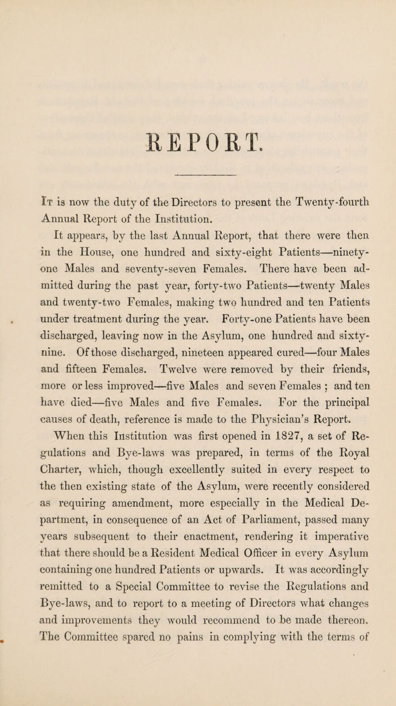 REPORT. It is now the duty of the Directors to present the Twenty-fourth Annual Report of the Institution. It appears, by the last Annual Report, that there were then in the House, one hundred and sixty-eight Patients—ninety- one Males and seventy-seven Females. There have been ad¬ mitted during the past year, forty-two Patients—-twenty Males and twenty-two Females, making two hundred and ten Patients under treatment during the year. Forty-one Patients have been discharged, leaving now in the Asylum, one hundred and sixty- nine. Of those discharged, nineteen appeared cured—four Males and fifteen Females. Twelve were removed by their friends, more or less improved—five Males and seven Females ; and ten have died—five Males and five Females. For the principal causes of death, reference is made to the Physician’s Report. When this Institution was first opened in 1827, a set of Re¬ gulations and Bye-laws was prepared, in terms of the Royal Charter, which, though excellently suited in every respect to the then existing state of the Asylum, were recently considered as requiring amendment, more especially in the Medical De¬ partment, in consequence of an Act of Parliament, passed many years subsequent to their enactment, rendering it imperative that there should be a Resident Medical Officer in every Asylum containing one hundred Patients or upwards. It was accordingly remitted to a Special Committee to revise the Regulations and Bye-laws, and to report to a meeting of Directors what changes and improvements they would recommend to be made thereon. The Committee spared no pains in complying with the terms of