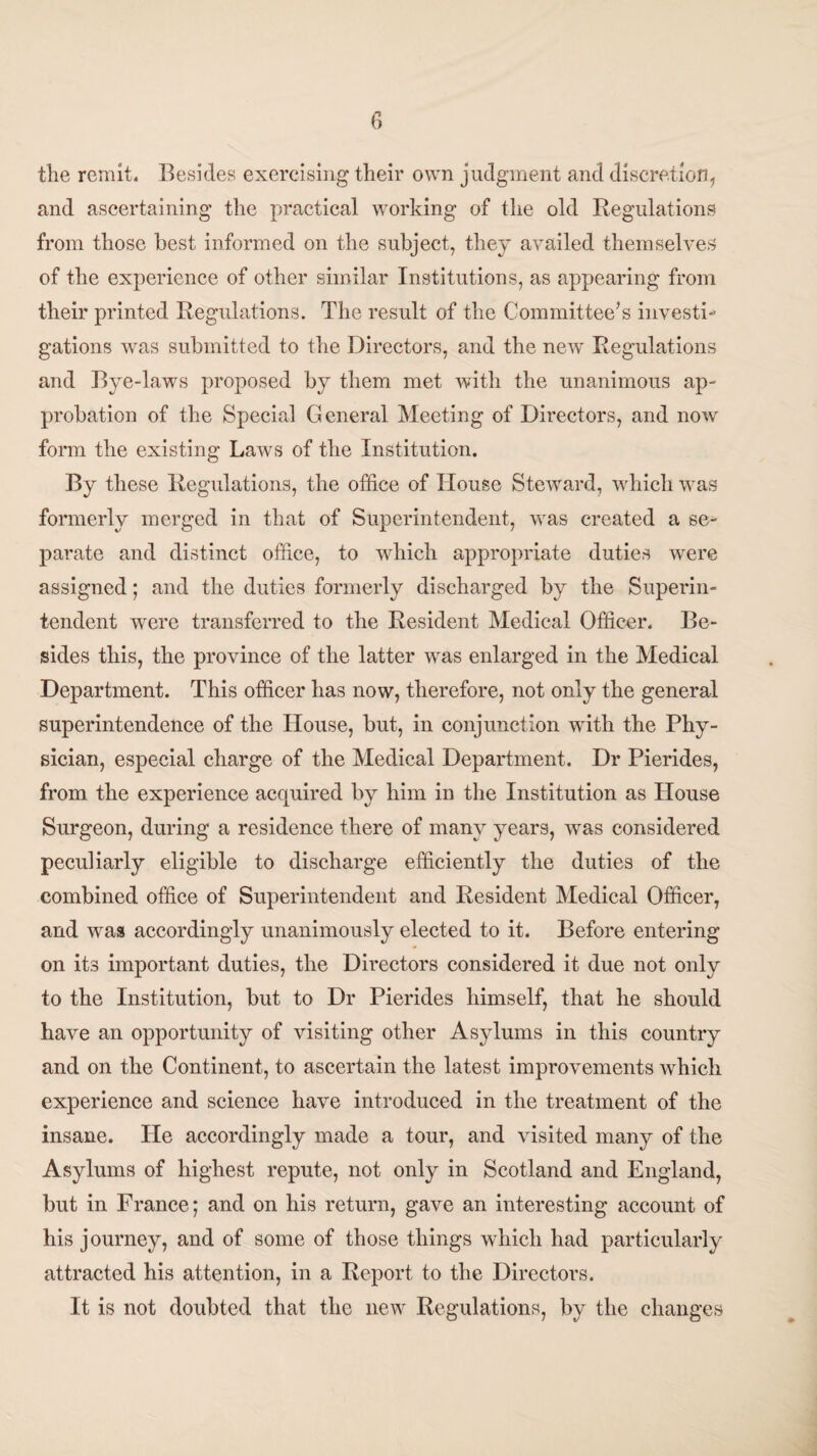 tlie remit. Besides exercising their own judgment and discretion, and ascertaining the practical working of the old Regulations from those best informed on the subject, they availed themselves of the experience of other similar Institutions, as appearing from their printed Regulations. The result of the Committee’s investi- gations was submitted to the Directors, and the new Regulations and Bye-laws proposed by them met with the unanimous ap¬ probation of the Special General Meeting of Directors, and now form the existing Laws of the Institution. By these Regulations, the office of House Steward, which was formerly merged in that of Superintendent, was created a se¬ parate and distinct office, to which appropriate duties were assigned; and the duties formerly discharged by the Superin¬ tendent were transferred to the Resident Medical Officer. Be¬ sides this, the province of the latter was enlarged in the Medical Department. This officer has now, therefore, not only the general superintendence of the House, but, in conjunction with the Phy¬ sician, especial charge of the Medical Department. Dr Pierides, from the experience acquired by him in the Institution as House Surgeon, during a residence there of many years, was considered peculiarly eligible to discharge efficiently the duties of the combined office of Superintendent and Resident Medical Officer, and was accordingly unanimously elected to it. Before entering on its important duties, the Directors considered it due not only to the Institution, but to Dr Pierides himself, that he should have an opportunity of visiting other Asylums in this country and on the Continent, to ascertain the latest improvements which experience and science have introduced in the treatment of the insane. He accordingly made a tour, and visited many of the Asylums of highest repute, not only in Scotland and England, but in France; and on his return, gave an interesting account of his journey, and of some of those things which had particularly attracted his attention, in a Report to the Directors. It is not doubted that the new Regulations, by the changes