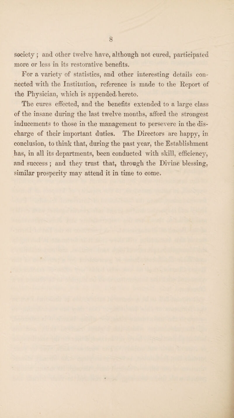 society ; and other twelve have, although not cured, participated more or less in its restorative benefits. For a variety of statistics, and other interesting details con¬ nected with the Institution, reference is made to the Report of the Physician, which is appended, hereto. The cures effected, and the benefits extended to a large class of the insane during the last twelve months, afford the strongest inducements to those in the management to persevere in the dis¬ charge of their important duties. The Directors are happy, in conclusion, to think that, during the past year, the Establishment has, in all its departments, been conducted with skill, efficiency, and success ; and they trust that, through the Divine blessing, similar prosperity may attend it in time to come.