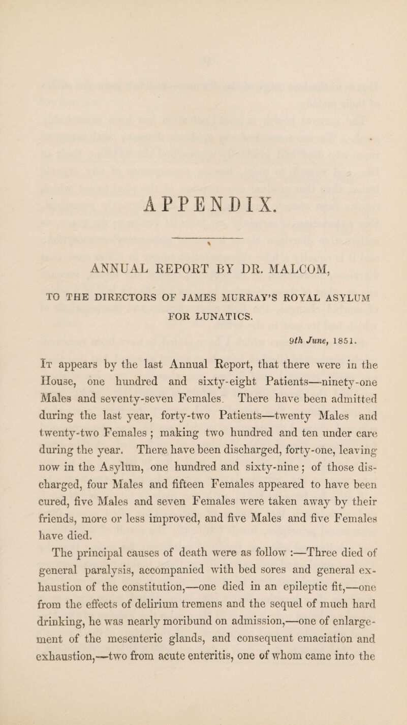 APPENDIX. % ANNUAL REPORT BY DR. MALCOM, TO THE DIRECTORS OF JAMES MURRAY’S ROYAL ASYLUM FOR LUNATICS. 9th June, 1851. It appears by the last Annual Report, that there were in the House, one hundred and sixty-eight Patients—-ninety-one Males and seventy-seven Females. There have been admitted during the last year, forty-two Patients—'twenty Males and twenty-two Females ; making two hundred and ten under care during the year. There have been discharged, forty-one, leaving now in the Asylum, one hundred and sixty-nine; of those dis¬ charged, four Males and fifteen Females appeared to have been cured, five Males and seven Females were taken away by their friends, more or less improved, and five Males and five Females have died. The principal causes of death were as follow :—Three died of general paralysis, accompanied with bed sores and general ex¬ haustion of the constitution,—one died in an epileptic fit,—one from the effects of delirium tremens and the sequel of much hard drinking, he was nearly moribund on admission,—one of enlarge¬ ment of tfie mesenteric glands, and consequent emaciation and exhaustion,—two from acute enteritis, one of whom came into the