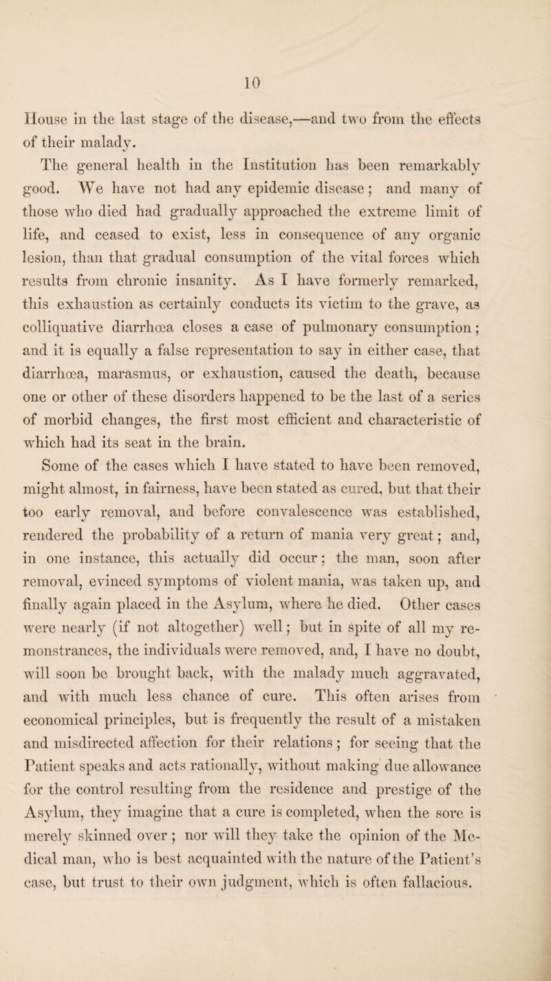 House in the last stage of the disease,—and two from the effects of their malady. The general health in the Institution has been remarkably good. We have not had any epidemic disease; and many of those who died had gradually approached the extreme limit of life, and ceased to exist, less in consequence of any organic lesion, than that gradual consumption of the vital forces which results from chronic insanity. As I have formerly remarked, this exhaustion as certainly conducts its victim to the grave, as colliquative diarrhoea closes a case of pulmonary consumption; and it is equally a false representation to say in either case, that diarrhoea, marasmus, or exhaustion, caused the death, because one or other of these disorders happened to be the last of a series of morbid changes, the first most efficient and characteristic of which had its seat in the brain. Some of the cases which I have stated to have been removed, might almost, in fairness, have been stated as cured, but that their too early removal, and before convalescence was established, rendered the probability of a return of mania very great; and, in one instance, this actually did occur; the man, soon after removal, evinced symptoms of violent mania, was taken up, and finally again placed in the Asylum, where he died. Other cases were nearly (if not altogether) well; but in spite of all my re¬ monstrances, the individuals were removed, and, I have no doubt, will soon be brought back, with the malady much aggravated, and with much less chance of cure. This often arises from economical principles, but is frequently the result of a mistaken and misdirected affection for their relations ; for seeing that the Patient speaks and acts rationally, without making due allowance for the control resulting from the residence and prestige of the Asylum, they imagine that a cure is completed, when the sore is merely skinned over ; nor will they take the opinion of the Me¬ dical man, who is best acquainted with the nature of the Patient ’s case, but trust to their own judgment, which is often fallacious.