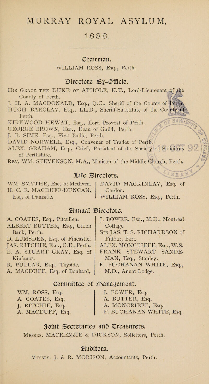 MURRAY ROYAL ASYLUM, 1883. Chairman. WILLIAM ROSS, Esq., Perth. ^Directors jSi-Offtdo. His Grace the DUKE of ATHOLE, K.T., Lord-Lieutenant gi Ahe County of Perth. J. H. A. MACDONALD, Esq., Q.C., Sheriff of the County of HUGH BARCLAY, Esq., LL.D., Sheriff-Substitute of the Couh§^cv Perth. KIRKWOOD HE WAT, Esq., Lord Provost of Perth. GEORGE BROWN, Esq., Dean of Guild, Perth. J. B. SIME, Esq., First Bailie, Perth. DAVID NORWELL, Esq., Convener of Trades of Perth. G ALEX. GRAHAM, Esq., Crieff, President of the Society of Solicitors _ 'v & of Perthshire. (^ Rev. WM. STEVENSON, M.A., Minister of the Middle Church, Perth. , .. %ifc directors. WM. SMYTHE, Esq. of Methven. II. C. R. MACDUFF-DUNCAN, Esq. of Damside. DAVID MACKINLAY, Esq. of Cordon. WILLIAM ROSS, Esq., Perth. Hnnual ^Directors. A. COATES, Esq., Pitcullen. ALBERT BUTTER, Esq., Union Bank, Perth. D. LUMSDEN, Esq. of Fincastle. JAS. RITCHIE, Esq., C.E.,Perth. E. A. STUART GRAY, Esq. of Kinfauns. R. PULLAR, Esq., Tayside. A. MACDUFF, Esq. of Bonhard. Committee of WM. ROSS, Esq. A. COATES, Esq. J. RITCPIIE, Esq. A. MACDUFF, Esq. J. BOWER, Esq., M.D., Montreal Cottage. Sir JAS. T. S. RICHARDSON of Pitfour, Bart. ALEX. MONCRIEFF, Esq., W.S. FRANK STEWART SANDE- MAN, Esq., Stanley. F. BUCHANAN WHITE, Esq., M.D., Annat Lodge. .Management J. BOWER, Esq. A. BUTTER, Esq. A. MONCRIEFF, Esq. F. BUCHANAN WHITE, Esq. Soint Secretaries anD treasurers. Messrs. MACKENZIE & DICKSON, Solicitors, Perth. Buhitors. Messrs. J. & R. MORISON, Accountants, Perth.