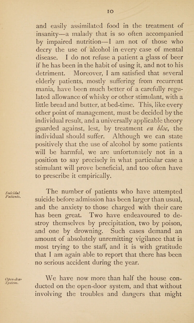 Suicidal Patients. Open-door System, IO and easily assimilated food in the treatment of insanity—a malady that is so often accompanied by impaired nutrition—I am not of those who decry the use of alcohol in every case of mental disease. I do not refuse a patient a glass of beer if he has been in the habit of using it, and not to his detriment. Moreover, I am satisfied that several elderly patients, mostly suffering from recurrent mania, have been much better of a carefully regu¬ lated allowance of whisky or other stimulant, with a little bread and butter, at bed-time. This, like every other point of management, must be decided by the individual result, and a universally applicable theory guarded against, lest, by treatment en bloc, the individual should suffer. Although we can state positively that the use of alcohol by some patients will be harmful, we are unfortunately not in a position to say precisely in what particular case a stimulant will prove beneficial, and too often have to prescribe it empirically. The number of patients who have attempted suicide before admission has been larger than usual, and the anxiety to those charged with their care has been great. Two have endeavoured to de¬ stroy themselves by precipitation, two by poison, and one by drowning. Such cases demand an amount of absolutely unremitting vigilance that is most trying to the staff, and it is with gratitude that I am again able to report that there has been no serious accident during the year. We have now more than half the house con¬ ducted on the open-door system, and that without involving the troubles and dangers that might