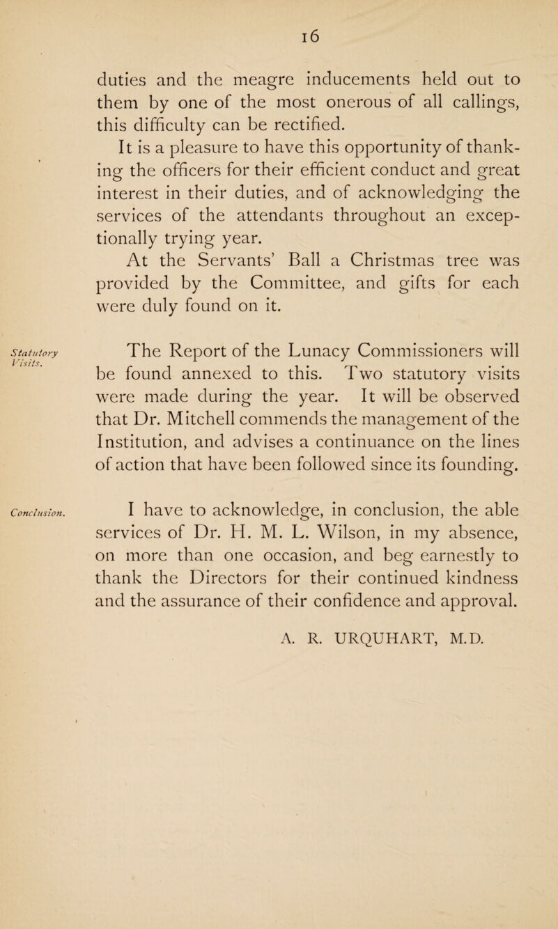 Statutory Visits. Conclusion. 16 duties and the meagre inducements held out to them by one of the most onerous of all callings, this difficulty can be rectified. It is a pleasure to have this opportunity of thank¬ ing the officers for their efficient conduct and great interest in their duties, and of acknowledging the services of the attendants throughout an excep¬ tionally trying year. At the Servants’ Ball a Christmas tree was provided by the Committee, and gifts for each were duly found on it. The Report of the Lunacy Commissioners will be found annexed to this. Two statutory visits were made during the year. It will be observed that Dr. Mitchell commends the management of the Institution, and advises a continuance on the lines of action that have been followed since its founding. I have to acknowledge, in conclusion, the able services of Dr. H. M. L. Wilson, in my absence, on more than one occasion, and beg earnestly to thank the Directors for their continued kindness and the assurance of their confidence and approval. A. R. URQUHART, M.D.