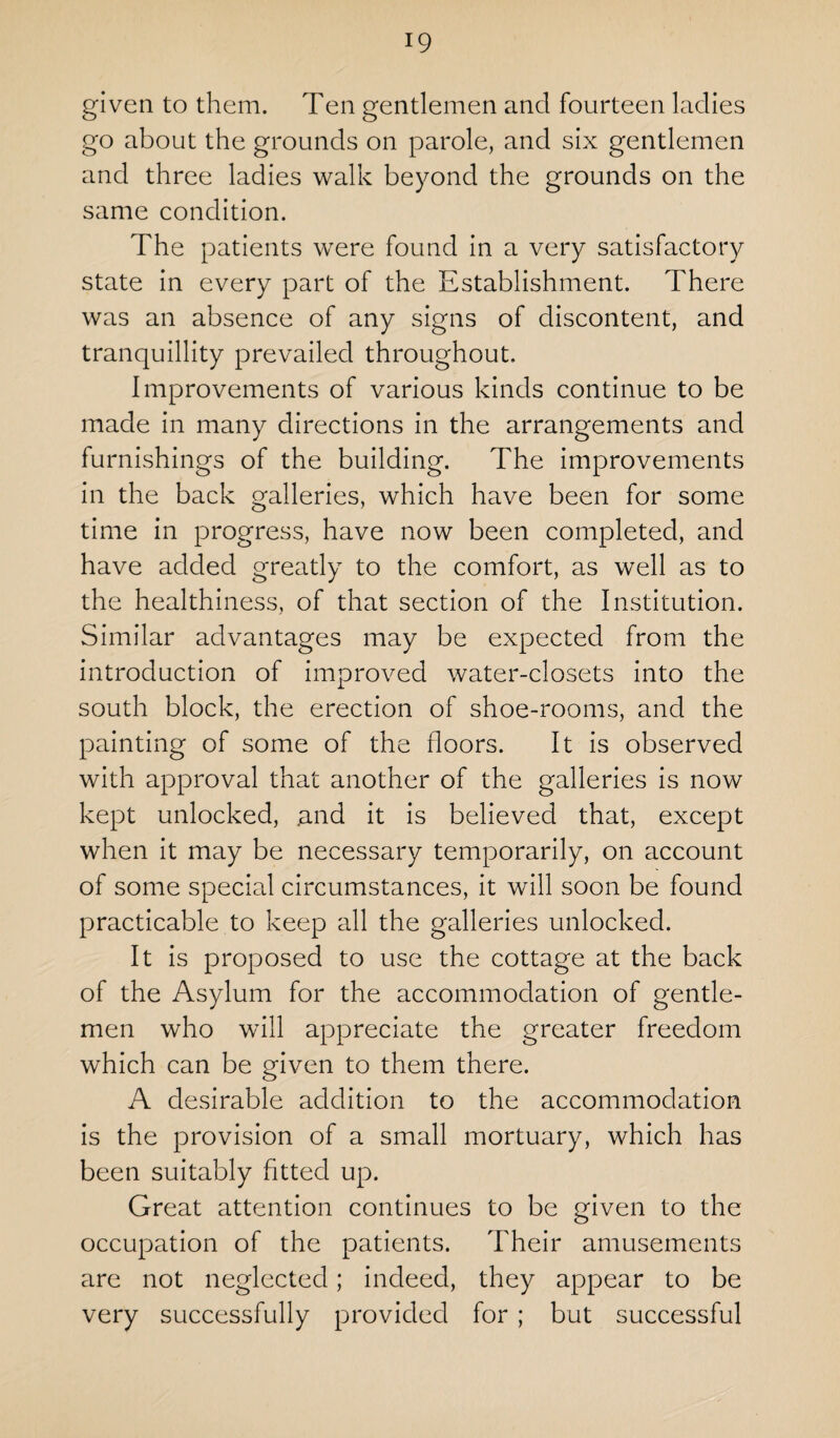 given to them. Ten gentlemen and fourteen ladies go about the grounds on parole, and six gentlemen and three ladies walk beyond the grounds on the same condition. The patients were found in a very satisfactory state in every part of the Establishment. There was an absence of any signs of discontent, and tranquillity prevailed throughout. Improvements of various kinds continue to be made in many directions in the arrangements and furnishings of the building. The improvements in the back galleries, which have been for some time in progress, have now been completed, and have added greatly to the comfort, as well as to the healthiness, of that section of the Institution. Similar advantages may be expected from the introduction of improved water-closets into the south block, the erection of shoe-rooms, and the painting of some of the floors. It is observed with approval that another of the galleries is now kept unlocked, and it is believed that, except when it may be necessary temporarily, on account of some special circumstances, it will soon be found practicable to keep all the galleries unlocked. It is proposed to use the cottage at the back of the Asylum for the accommodation of gentle¬ men who will appreciate the greater freedom which can be given to them there. A desirable addition to the accommodation is the provision of a small mortuary, which has been suitably fitted up. Great attention continues to be given to the occupation of the patients. Their amusements are not neglected; indeed, they appear to be very successfully provided for ; but successful