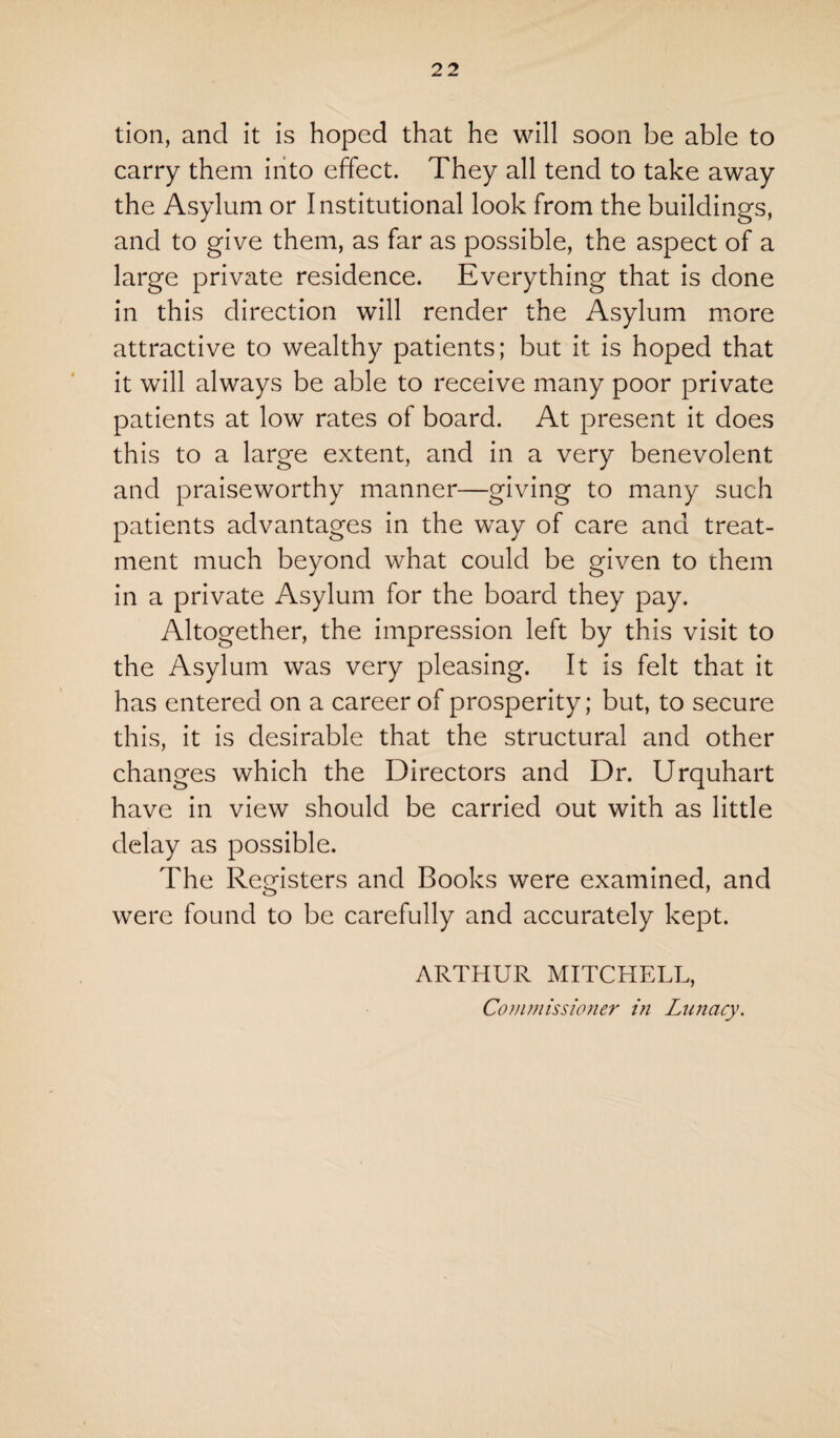 tion, and it is hoped that he will soon be able to carry them into effect. They all tend to take away the Asylum or Institutional look from the buildings, and to give them, as far as possible, the aspect of a large private residence. Everything that is done in this direction will render the Asylum more attractive to wealthy patients; but it is hoped that it will always be able to receive many poor private patients at low rates of board. At present it does this to a large extent, and in a very benevolent and praiseworthy manner—giving to many such patients advantages in the way of care and treat¬ ment much beyond what could be given to them in a private Asylum for the board they pay. Altogether, the impression left by this visit to the Asylum was very pleasing. It is felt that it has entered on a career of prosperity; but, to secure this, it is desirable that the structural and other changes which the Directors and Dr. Urquhart have in view should be carried out with as little delay as possible. The Registers and Books were examined, and were found to be carefully and accurately kept. ARTHUR MITCHELL, Commissioner in Lunacy.