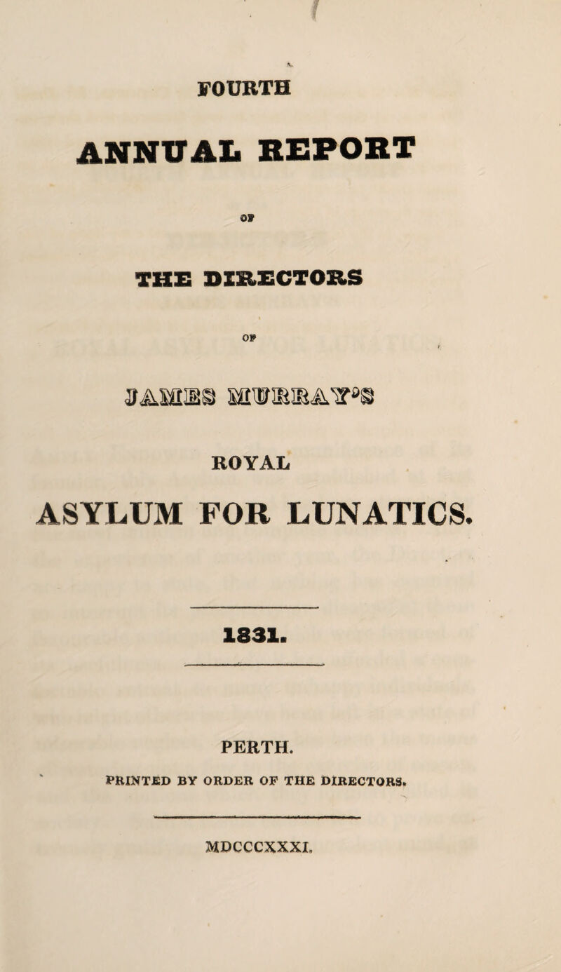 FOURTH ANNUAL REPORT THE DIRECTORS 3A10X8 SOTIBIBATO ROYAL ASYLUM FOR LUNATICS 1831. PERTH. PRINTED BY ORDER OP THE DIRECTORS. MDCCCXXXI,