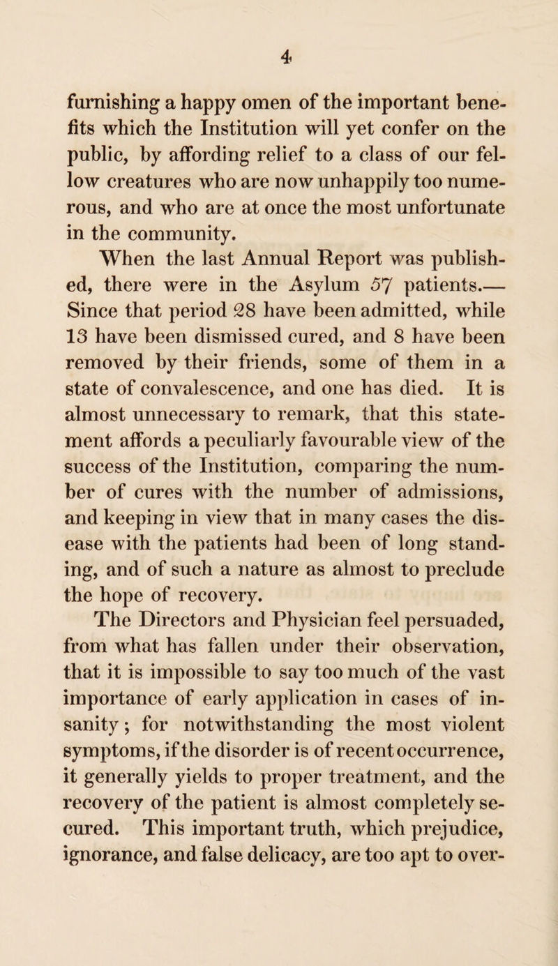 famishing a happy omen of the important bene¬ fits which the Institution will yet confer on the public, by affording relief to a class of our fel¬ low creatures who are now unhappily too nume¬ rous, and who are at once the most unfortunate in the community. When the last Annual Report was publish¬ ed, there were in the Asylum 57 patients.— Since that period 28 have been admitted, while 13 have been dismissed cured, and 8 have been removed by their friends, some of them in a state of convalescence, and one has died. It is almost unnecessary to remark, that this state¬ ment affords a peculiarly favourable view of the success of the Institution, comparing the num¬ ber of cures with the number of admissions, and keeping in view that in many cases the dis¬ ease with the patients had been of long stand¬ ing, and of such a nature as almost to preclude the hope of recovery. The Directors and Physician feel persuaded, from what has fallen under their observation, that it is impossible to say too much of the vast importance of early application in cases of in¬ sanity ; for notwithstanding the most violent symptoms, if the disorder is of recent occurrence, it generally yields to proper treatment, and the recovery of the patient is almost completely se¬ cured. This important truth, which prejudice, ignorance, and false delicacy, are too apt to over-