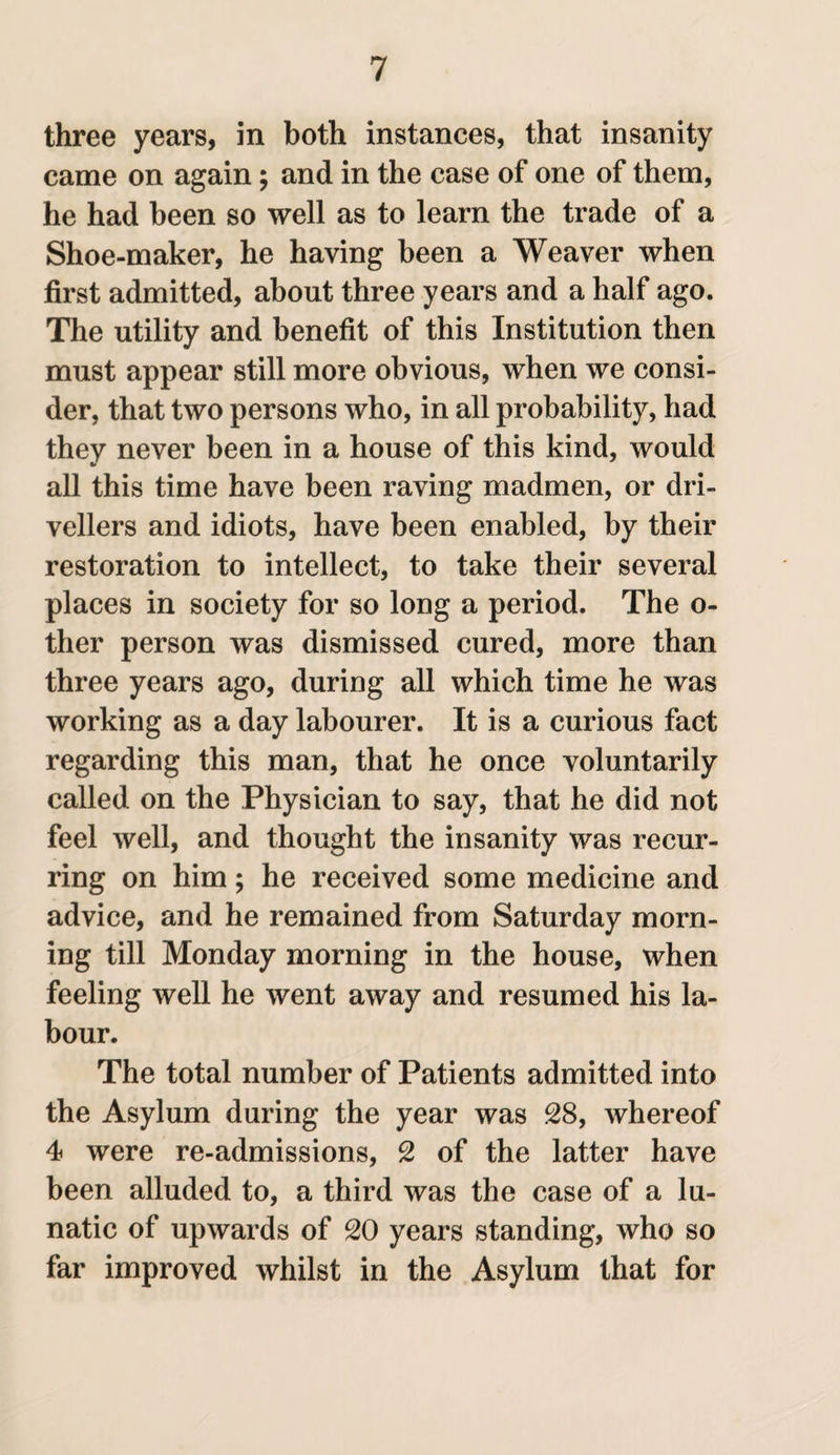 three years, in both instances, that insanity came on again; and in the case of one of them, he had been so well as to learn the trade of a Shoe-maker, he having been a Weaver when first admitted, about three years and a half ago. The utility and benefit of this Institution then must appear still more obvious, when we consi¬ der, that two persons who, in all probability, had they never been in a house of this kind, would all this time have been raving madmen, or dri¬ vellers and idiots, have been enabled, by their restoration to intellect, to take their several places in society for so long a period. The o- ther person was dismissed cured, more than three years ago, during all which time he was working as a day labourer. It is a curious fact regarding this man, that he once voluntarily called on the Physician to say, that he did not feel well, and thought the insanity was recur¬ ring on him; he received some medicine and advice, and he remained from Saturday morn¬ ing till Monday morning in the house, when feeling well he went away and resumed his la¬ bour. The total number of Patients admitted into the Asylum during the year was 28, whereof 4 were re-admissions, 2 of the latter have been alluded to, a third was the case of a lu¬ natic of upwards of 20 years standing, who so far improved whilst in the Asylum that for