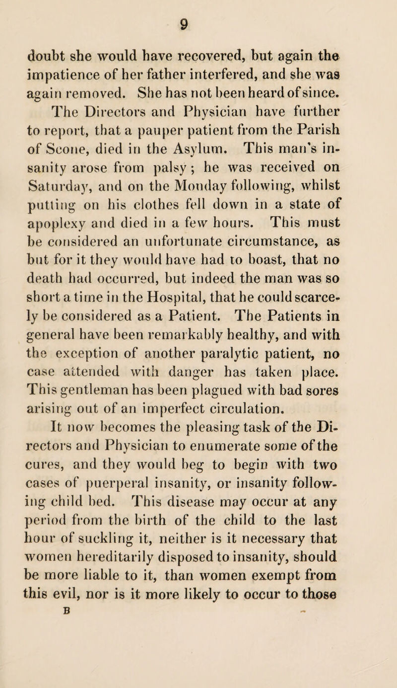 doubt she would have recovered, but again the impatience of her father interfered, and she was again removed. She has not been heard of si nee. The Directors and Physician have further to report, that a pauper patient from the Parish of Scone, died in the Asylum. This man's in¬ sanity arose from palsy ; he was received on Saturday, and on the Monday following, whilst putting on his clothes fell down in a state of apoplexy and died in a few hours. This must be considered an unfortunate circumstance, as but for it they would have had to boast, that no death had occurred, but indeed the man was so short a time in the Hospital, that he could scarce¬ ly be considered as a Patient. The Patients in general have been remarkably healthy, and with the exception of another paralytic patient, no case attended with danger has taken place. This gentleman has been plagued with bad sores arising out of an imperfect circulation. It now becomes the pleasing task of the Di¬ rectors and Physician to enumerate some of the cures, and they would beg to begin with two cases of puerperal insanity, or insanity follow¬ ing child bed. This disease may occur at any period from the birth of the child to the last hour of suckling it, neither is it necessary that women hereditarily disposed to insanity, should be more liable to it, than women exempt from this evil, nor is it more likely to occur to those B