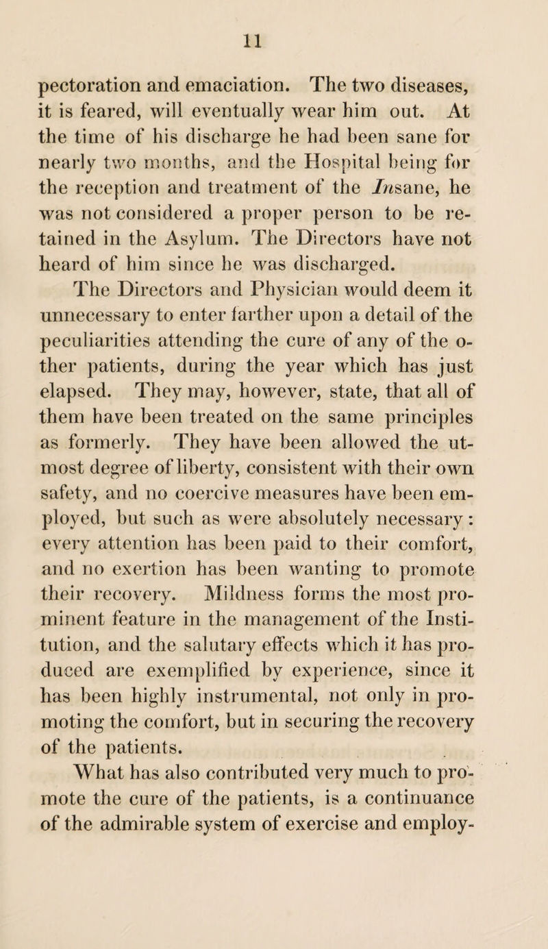 pectoration and emaciation. The two diseases, it is feared, will eventually wear him out. At the time of his discharge he had been sane for nearly two months, and the Hospital being for the reception and treatment of the insane, he was not considered a proper person to be re¬ tained in the Asylum. The Directors have not heard of him since he was discharged. The Directors and Physician would deem it unnecessary to enter farther upon a detail of the peculiarities attending the cure of any of the o- ther patients, during the year which has just elapsed. They may, however, state, that all of them have been treated on the same principles as formerly. They have been allowed the ut¬ most degree of liberty, consistent with their own safety, and no coercive measures have been em¬ ployed, but such as were absolutely necessary: every attention has been paid to their comfort, and no exertion has been wanting to promote their recovery. Mildness forms the most pro¬ minent feature in the management of the Insti¬ tution, and the salutary effects which it has pro¬ duced are exemplified by experience, since it has been highly instrumental, not only in pro¬ moting the comfort, but in securing the recovery of the patients. What has also contributed very much to pro¬ mote the cure of the patients, is a continuance of the admirable system of exercise and employ-