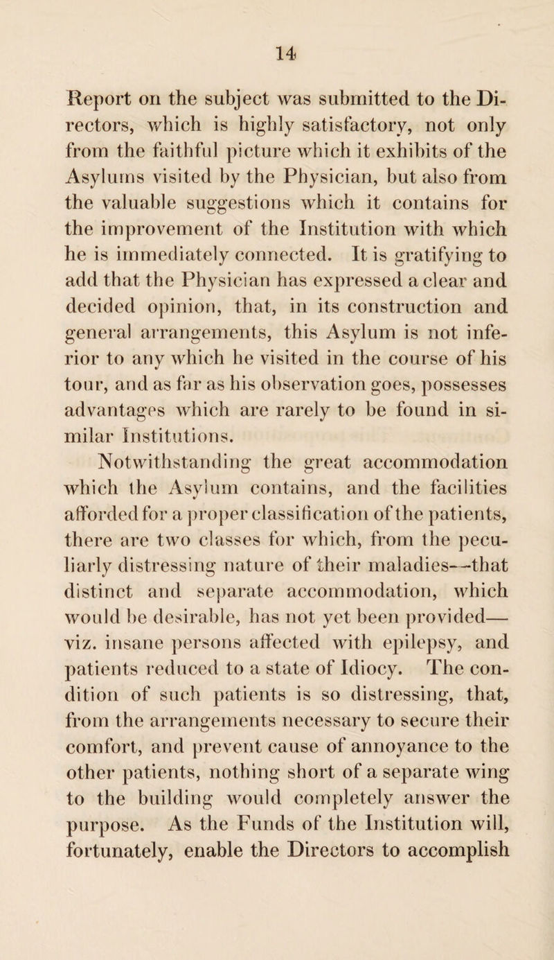 Report on the subject was submitted to the Di¬ rectors, which is highly satisfactory, not only from the faithful picture which it exhibits of the Asylums visited by the Physician, but also from the valuable suggestions which it contains for the improvement of the Institution with which he is immediately connected. It is gratifying to add that the Physician has expressed a clear and decided opinion, that, in its construction and general arrangements, this Asylum is not infe¬ rior to any which he visited in the course of his tour, and as far as his observation goes, possesses advantages which are rarely to be found in si¬ milar Institutions. Notwithstanding the great accommodation which the Asylum contains, and the facilities afforded for a proper classification of the patients, there are two classes for which, from the pecu¬ liarly distressing nature of their maladies—that distinct and separate accommodation, which would be desirable, has not yet been provided— viz. insane persons affected with epilepsy, and patients reduced to a state of Idiocy. The con¬ dition of such patients is so distressing, that, from the arrangements necessary to secure their comfort, and prevent cause of annoyance to the other patients, nothing short of a separate wing to the building would completely answer the purpose. As the Funds of the Institution will, fortunately, enable the Directors to accomplish