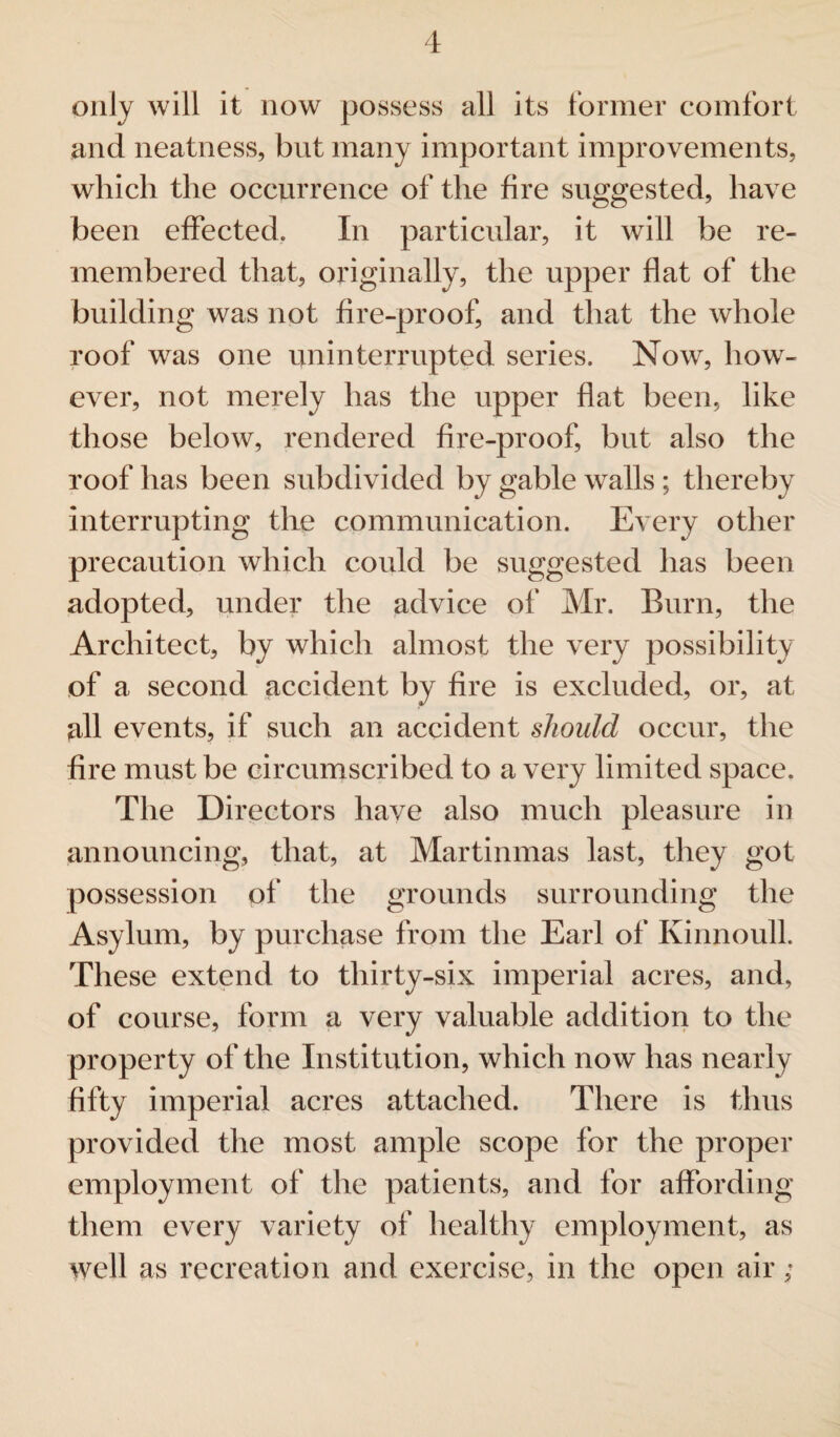 only will it now possess all its former comfort and neatness, but many important improvements, which the occurrence of the fire suggested, have been effected. In particular, it will be re¬ membered that, originally, the upper flat of the building was not fire-proof, and that the whole roof was one uninterrupted series. Now, how¬ ever, not merely has the upper flat been, like those below, rendered fire-proof, but also the roof has been subdivided by gable walls ; thereby interrupting the communication. Every other precaution which could be suggested has been adopted, under the advice of Mr. Burn, the Architect, by which almost the very possibility of a second accident by fire is excluded, or, at all events, if such an accident should occur, the fire must be circumscribed to a very limited space. The Directors have also much pleasure in announcing, that, at Martinmas last, they got possession of the grounds surrounding the Asylum, by purchase from the Earl of Kinnoull. These extend to thirty-six imperial acres, and, of course, form a very valuable addition to the property of the Institution, which now has nearly fifty imperial acres attached. There is thus provided the most ample scope for the proper employment of the patients, and for affording them every variety of healthy employment, as well as recreation and exercise, in the open air;