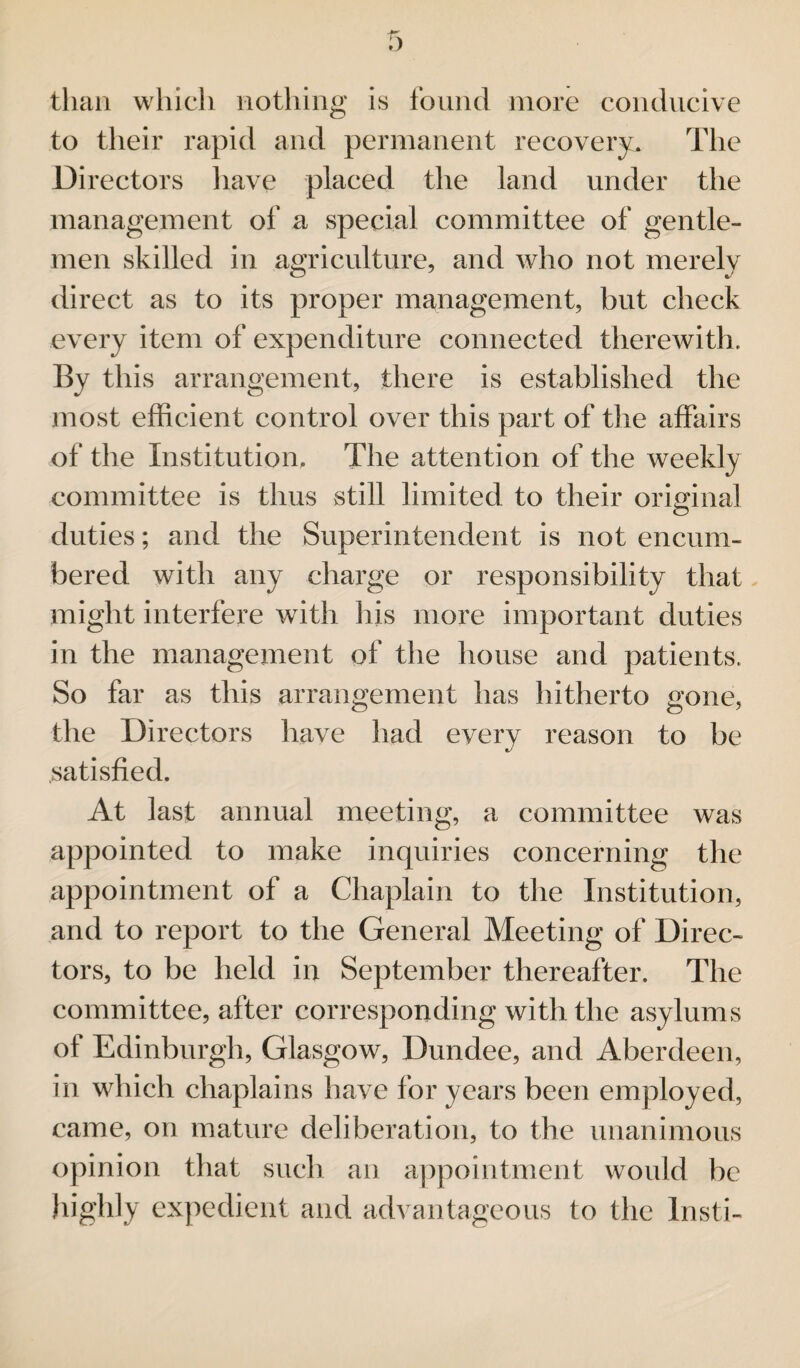 than which nothing is found more conducive to their rapid and permanent recovery. The Directors have placed the land under the management of a special committee of gentle¬ men skilled in agriculture, and who not merely direct as to its proper management, but check every item of expenditure connected therewith. By this arrangement, there is established the most efficient control over this part of the affairs of the Institution, The attention of the weekly committee is thus still limited to their original duties; and the Superintendent is not encum¬ bered with any charge or responsibility that might interfere with his more important duties in the management of the house and patients. So far as this arrangement has hitherto gone, the Directors have had every reason to be satisfied. At last annual meeting, a committee was appointed to make inquiries concerning the appointment of a Chaplain to the Institution, and to report to the General Meeting of Direc¬ tors, to be held in September thereafter. The committee, after corresponding with the asylums of Edinburgh, Glasgow, Dundee, and Aberdeen, in which chaplains have for years been employed, came, on mature deliberation, to the unanimous opinion that such an appointment would be highly expedient and advantageous to the Insti-