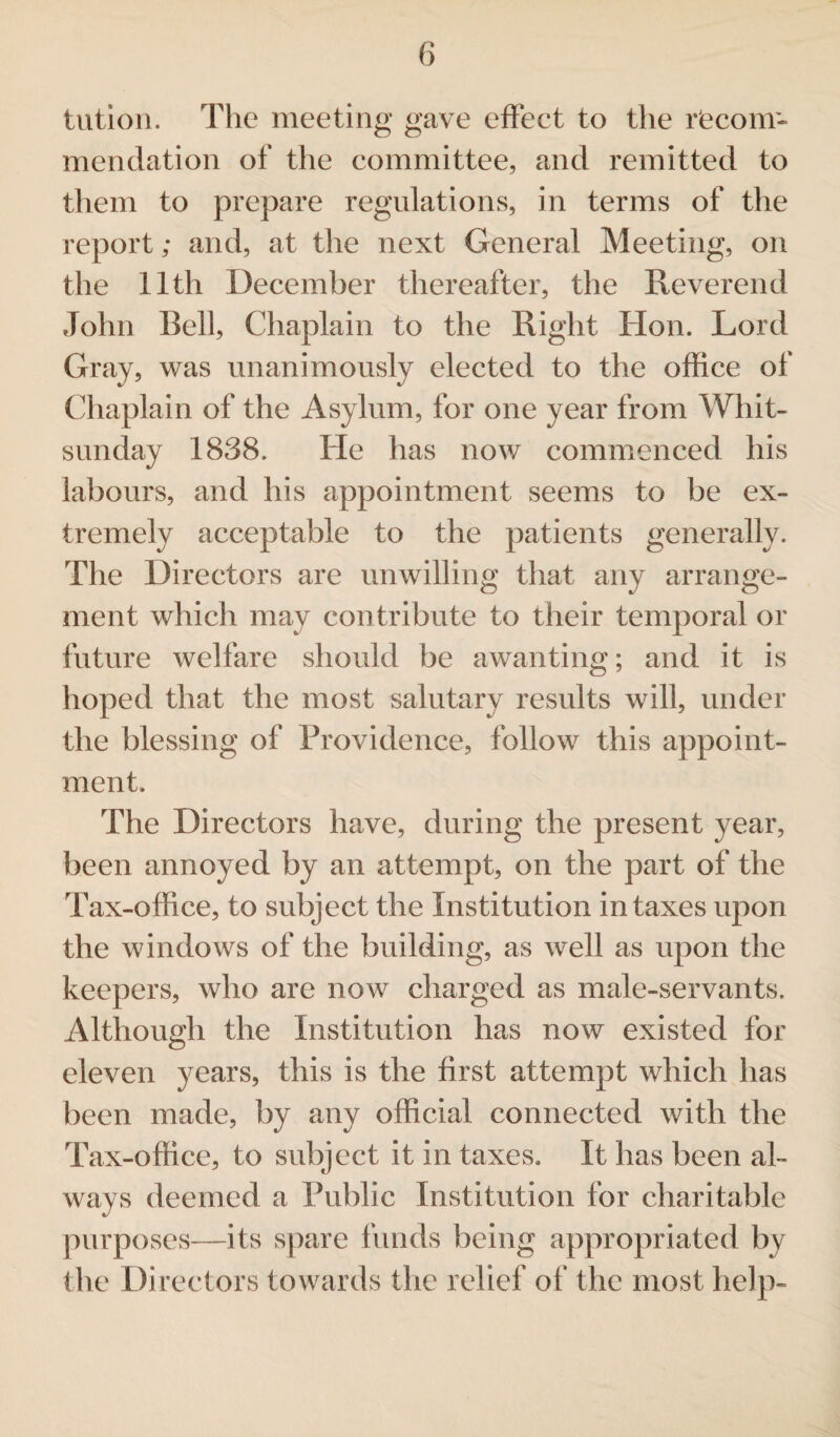 tution. The meeting gave effect to the recom¬ mendation of the committee, and remitted to them to prepare regulations, in terms of the report; and, at the next General Meeting, on the 11th December thereafter, the Reverend John Bell, Chaplain to the Right Hon. Lord Gray, was unanimously elected to the office of Chaplain of the Asylum, for one year from Whit¬ sunday 1838. He has now commenced his labours, and his appointment seems to be ex¬ tremely acceptable to the patients generally. The Directors are unwilling that any arrange¬ ment which may contribute to their temporal or future welfare should be awanting; and it is hoped that the most salutary results will, under the blessing of Providence, follow this appoint¬ ment. The Directors have, during the present year, been annoyed by an attempt, on the part of the Tax-office, to subject the Institution in taxes upon the windows of the building, as well as upon the keepers, who are now charged as male-servants. Although the Institution has now existed for eleven years, this is the first attempt which has been made, by any official connected with the Tax-office, to subject it in taxes. It has been al¬ ways deemed a Public Institution for charitable purposes—its spare funds being appropriated by the Directors towards the relief of the most help-