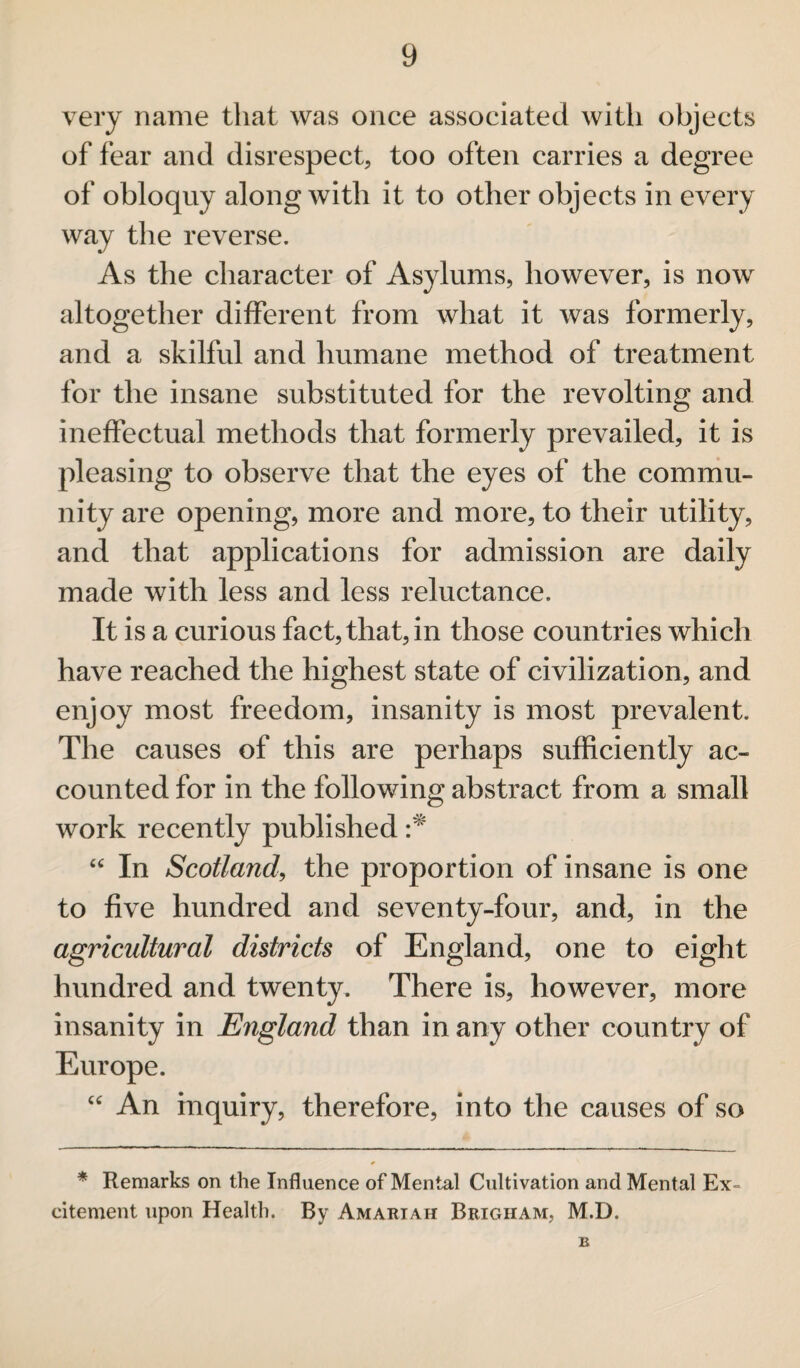 very name that was once associated with objects of fear and disrespect, too often carries a degree of obloquy along with it to other objects in every way the reverse. As the character of Asylums, however, is now altogether different from what it was formerly, and a skilful and humane method of treatment for the insane substituted for the revolting and ineffectual methods that formerly prevailed, it is pleasing to observe that the eyes of the commu¬ nity are opening, more and more, to their utility, and that applications for admission are daily made with less and less reluctance. It is a curious fact, that, in those countries which have reached the highest state of civilization, and enjoy most freedom, insanity is most prevalent. The causes of this are perhaps sufficiently ac¬ counted for in the following abstract from a small work recently published cc In Scotland, the proportion of insane is one to five hundred and seventy-four, and, in the agricultural districts of England, one to eight hundred and twenty. There is, however, more insanity in England than in any other country of Europe. “ An inquiry, therefore, into the causes of so * Remarks on the Influence of Mental Cultivation and Mental Ex¬ citement upon Health. By Amariah Brigham, M.D. b