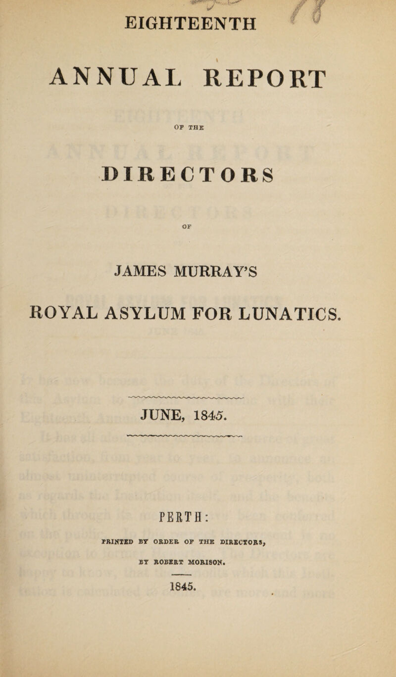 f v ANNUAL REPORT OP THE DIRECTORS OF JAMES MURRAY’S ROYAL ASYLUM FOR LUNATICS. JUNE, 1845. PERTH: PRINTED BY ORDER OP THE DIRECTORS, BY ROBERT MORISON.