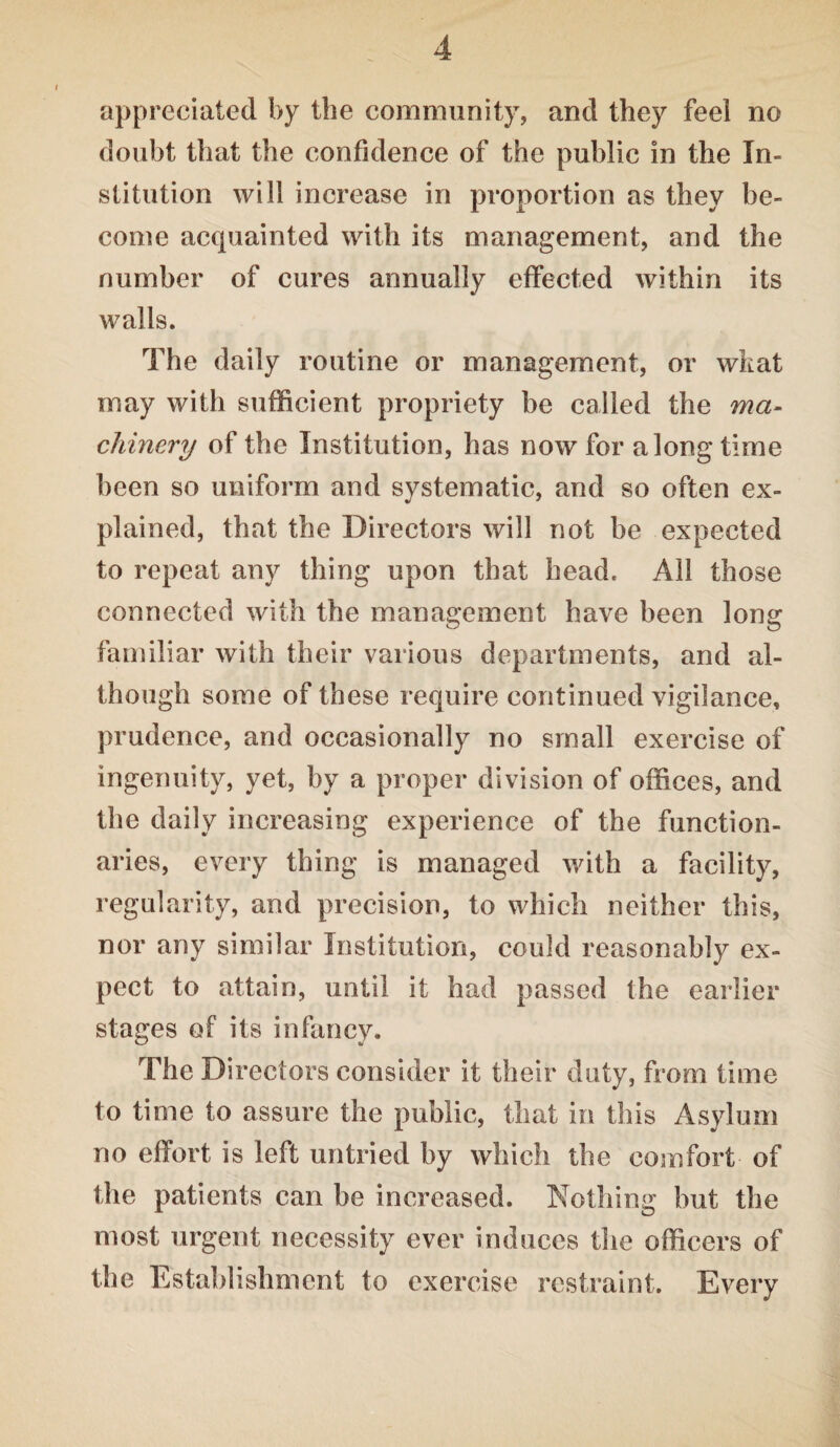 appreciated by the community, and they feel no doubt that the confidence of the public in the In¬ stitution will increase in proportion as they be¬ come acquainted with its management, and the number of cures annually effected within its walls. The daily routine or management, or what may with sufficient propriety he called the ma¬ chinery of the Institution, has now for along time been so uniform and systematic, and so often ex¬ plained, that the Directors will not be expected to repeat any thing upon that head. All those connected with the management have been long familiar with their various departments, and al¬ though some of these require continued vigilance, prudence, and occasionally no small exercise of ingenuity, yet, by a proper division of offices, and the daily increasing experience of the function¬ aries, every thing is managed with a facility, regularity, and precision, to which neither this, nor any similar Institution, could reasonably ex¬ pect to attain, until it had passed the earlier stages of its infancy. The Directors consider it their duty, from time to time to assure the public, that in this Asylum no effort is left untried by which the comfort of the patients can be increased. Nothing but the most urgent necessity ever induces the officers of the Establishment to exercise restraint. Every