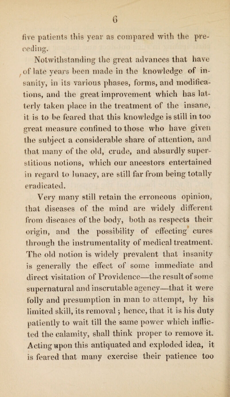 G five patients this year as compared with the pre¬ ceding. Notwithstanding the great advances that have of late years been made in the knowledge of in¬ sanity, in its various phases, forms, and modifica¬ tions, and the great improvement which has lat¬ terly taken place in the treatment of the insane, it is to be feared that this knowledge is still in too great measure confined to those who have given the subject a considerable share of attention, and that many of the old, crude, and absurdly super¬ stitious notions, which our ancestors entertained in regard to lunacy, are still far from being totally eradicated. Very many still retain the erroneous opinion, that diseases of the mind are widely different from diseases of the body, both as respects their origin, and the possibility of effecting cures through the instrumentality of medical treatment. The old notion is widely prevalent that insanity is generally the effect of some immediate and direct visitation of Providence—the result of some supernatural and inscrutable agency—that it were folly and presumption in man to attempt, by his limited skill, its removal; hence, that it is his duty patiently to wait till the same power which inflic¬ ted the calamity, shall think proper to remove it. Acting upon this antiquated and exploded idea, it is feared that many exercise their patience too