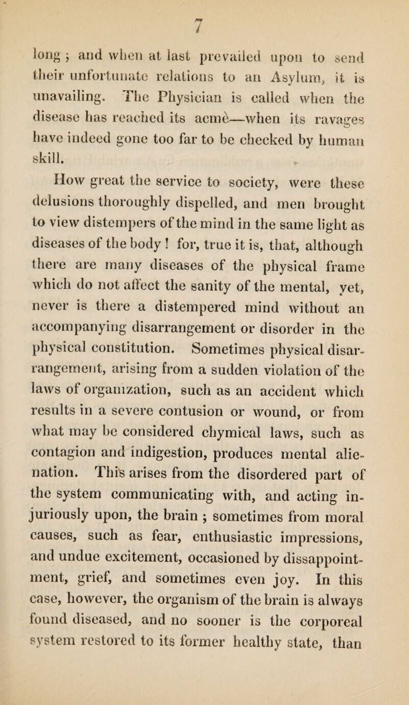 long ; and when at last prevailed upon to send their unfortunate relations to an Asylum, it is unavailing. The Physician is called when the disease has reached its acme—when its ravages have indeed gone too far to be checked by human skill. How great the service to society, were these delusions thoroughly dispelled, and men brought to view distempers of the mind in the same light as diseases of the body ! for, true it is, that, although there are many diseases of the physical frame which do not affect the sanity of the mental, yet, never is there a distempered mind without an accompanying disarrangement or disorder in the physical constitution. Sometimes physical disar¬ rangement, arising from a sudden violation of the laws of organization, such as an accident which results in a severe contusion or wound, or from what may be considered chymical laws, such as contagion and indigestion, produces mental alie¬ nation. This arises from the disordered part of the system communicating with, and acting in¬ juriously upon, the brain ; sometimes from moral causes, such as fear, enthusiastic impressions, and undue excitement, occasioned by disappoint¬ ment, grief, and sometimes even joy. In this case, however, the organism of the brain is always found diseased, and no sooner is the corporeal system restored to its former healthy state, than
