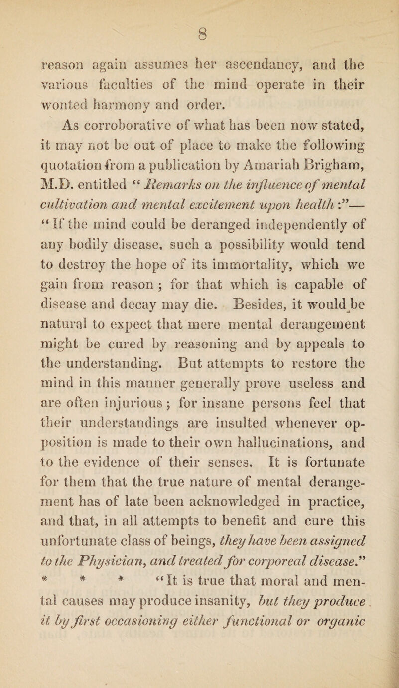 reason again assumes her ascendancy, and the various faculties of the mind operate in their wonted harmony and order. As corroborative of what has been now stated, it may not be out of place to make the following quotation from a publication by Amariah Brigham, M.D. entitled “ Remarks on the influence of mental cultivation and mental excitement upon health — “ If the mind could be deranged independently of any bodily disease, such a possibility would tend to destroy the hope of its immortality, which we gain from reason ; for that which is capable of disease and decay may die. Besides, it would be natural to expect that mere mental derangement might be cured by reasoning and by appeals to the understanding. But attempts to restore the mind in this manner generally prove useless and are often injurious; for insane persons feel that their understandings are insulted whenever op¬ position is made to their own hallucinations, and to the evidence of their senses. It is fortunate for them that the true nature of mental derange¬ ment has of late been acknowledged in practice, and that, in all attempts to benefit and cure this unfortunate class of beings, they have been assigned to the Physician, and treated for corporeal disease * * * “ It is true that moral and men¬ tal causes may produce insanity, but they produce it by first occasioning either functional or organic