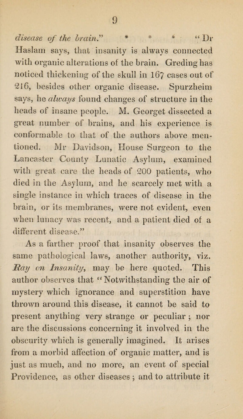 disease of the brain” * * * u Dr Haslam says, that insanity is always connected with organic alterations of the brain. Greding has noticed thickening of the skull in 167 cases out of 216, besides other organic disease. Spurzheiui says, he always found changes of structure in the heads of insane people. M. Georget dissected a great number of brains, and his experience is conformable to that of the authors above men¬ tioned. Mr Davidson, House Surgeon to the Lancaster County Lunatic Asylum, examined with great care the heads of 200 patients, who died in the Asylum, and he scarcely met with a single instance in which traces of disease in the brain, or its membranes, were not evident, even when lunacy was recent, and a patient died of a different disease.” As a farther proof that insanity observes the same pathological laws, another authority, viz. Hay on Insanity, may be here quoted. This author observes that “Notwithstanding the air of mystery which ignorance and superstition have thrown around this disease, it cannot be said to present anything very strange or peculiar ; nor are the discussions concerning it involved in the obscurity which is generally imagined. It arises from a morbid affection of organic matter, and is just as much, and no more, an event of special Providence, as other diseases ; and to attribute it