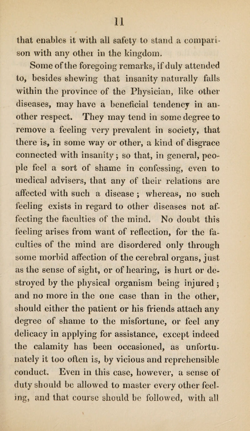that enables it with all safety to stand a compari¬ son with any other in the kingdom. Some of the foregoing remarks, if duly attended to, besides shewing that insanity naturally falls within the province of the Physician, like other diseases, may have a beneficial tendency in an¬ other respect. They may tend in some degree to remove a feeling very prevalent in society, that there is, in some way or other, a kind of disgrace connected with insanity; so that, in general, peo¬ ple feel a sort of shame in confessing, even to medical advisers, that any of their relations are affected with such a disease ; whereas, no such feeling exists in regard to other diseases not af¬ fecting the faculties of the mind. No doubt this feeling arises from want of reflection, for the fa¬ culties of the mind are disordered only through some morbid affection of the cerebral organs, just as the sense of sight, or of hearing, is hurt or de¬ stroyed by the physical organism being injured ; and no more in the one case than in the other, should either the patient or his friends attach any degree of shame to the misfortune, or feel any delicacy in applying for assistance, except indeed the calamity has been occasioned, as unfortu¬ nately it too often is, by vicious and reprehensible conduct. Even in this case, however, a sense of duty should be allowed to master every other feel¬ ing, and that course should be followed, with all