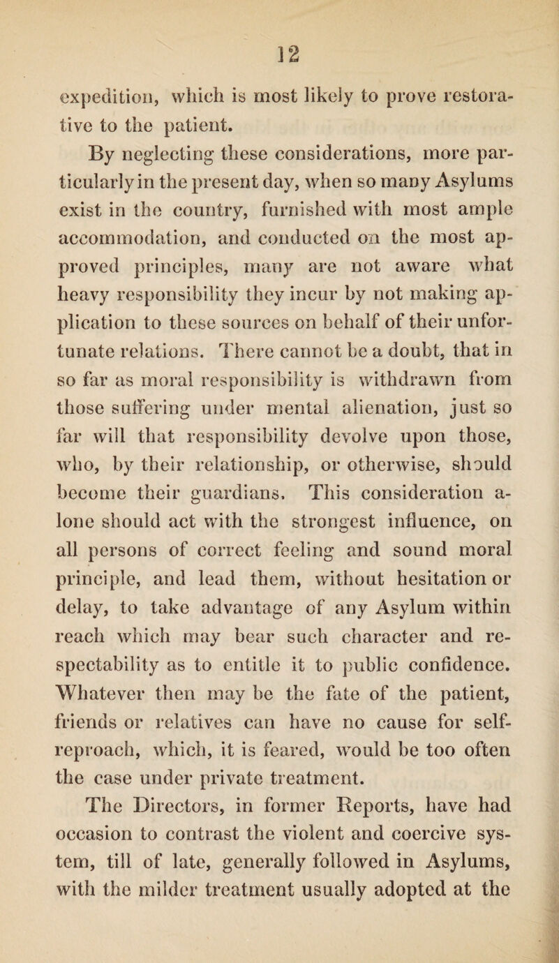expedition, which is most likely to prove restora¬ tive to the patient. By neglecting these considerations, more par¬ ticularly in the present day, when so many Asylums exist in the country, furnished with most ample accommodation, and conducted on the most ap¬ proved principles, many are not aware what heavy responsibility they incur by not making ap¬ plication to these sources on behalf of their unfor¬ tunate relations. There cannot be a doubt, that in so far as moral responsibility is withdrawn from those suffering under mental alienation, just so far will that responsibility devolve upon those, who, by their relationship, or otherwise, should become their guardians. This consideration a- lone should act with the strongest influence, on all persons of correct feeling and sound moral principle, and lead them, without hesitation or delay, to take advantage of any Asylum within reach which may bear such character and re¬ spectability as to entitle it to public confidence. Whatever then may be the fate of the patient, friends or relatives can have no cause for self- reproach, which, it is feared, would be too often the case under private treatment. The Directors, in former Reports, have had occasion to contrast the violent and coercive sys¬ tem, till of late, generally followed in Asylums, with the milder treatment usually adopted at the