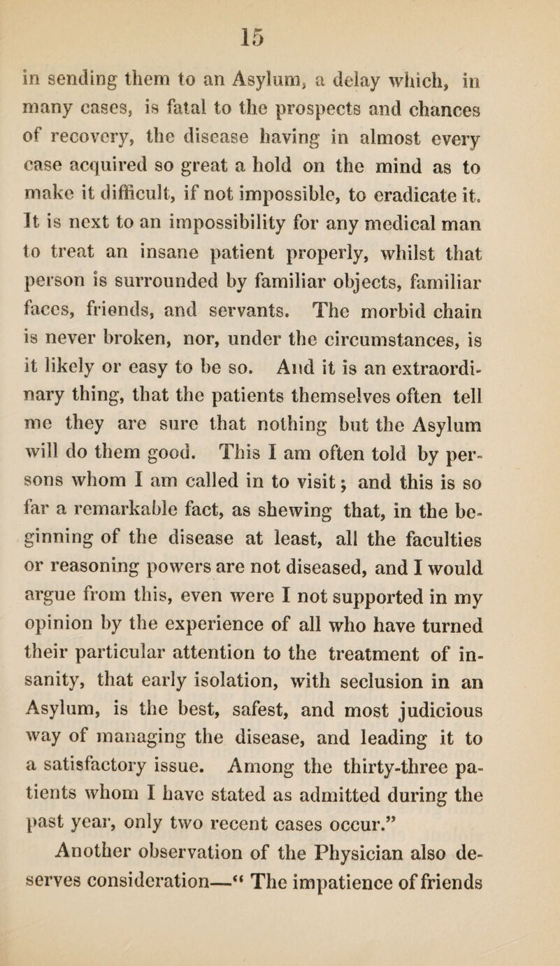 in sending them to an Asylum, a delay which, in many cases, is fatal to the prospects and chances of recovery, the disease having in almost every case acquired so great a hold on the mind as to make it difficult, if not impossible, to eradicate it. It is next to an impossibility for any medical man to treat an insane patient properly, whilst that person is surrounded by familiar objects, familiar faces, friends, and servants. The morbid chain is never broken, nor, under the circumstances, is it likely or easy to be so. And it is an extraordi¬ nary thing, that the patients themselves often tell me they are sure that nothing but the Asylum will do them good. This I am often told by per¬ sons whom I am called in to visit; and this is so far a remarkable fact, as shewing that, in the be¬ ginning of the disease at least, all the faculties or reasoning powers are not diseased, and I would argue from this, even were I not supported in my opinion by the experience of all who have turned their particular attention to the treatment of in¬ sanity, that early isolation, with seclusion in an Asylum, is the best, safest, and most judicious way of managing the disease, and leading it to a satisfactory issue. Among the thirty-three pa¬ tients whom I have stated as admitted during the past year, only two recent cases occur.” Another observation of the Physician also de¬ serves consideration— The impatience of friends