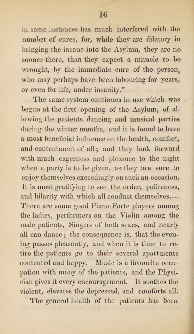 in some instances has much interfered with the number of cures, for, while they are dilatory in bringing the insane into the Asylum, they are no sooner there, than they expect a miracle to be wrought, by the immediate cure of the person, who may perhaps have been labouring for years, or even for life, under insanity.” The same system continues in use which was begun at the first opening of the Asylum, of al¬ lowing the patients dancing and musical parties during the winter months, and it is found to have a most beneficial influence on the health, comfort, and contentment of all; and they look forward with much eagerness and pleasure to the night when a party is to be given, as they are sure to enjoy themselves exceedingly on such an occasion. It is most gratifying to see the order, politeness, and hilarity with which all conduct themselves.— There are some good Piano-Forte players among the ladies, performers on the Violin among the male patients, Singers of both sexes, and nearly all can dance ; the consequence is, that the even¬ ing passes pleasantly, and when it is time to re¬ tire the patients go to their several apartments contented and happy. Music is a favourite occu¬ pation with many of the patients, and the Physi¬ cian gives it every encouragement. It soothes the violent, elevates the depressed, and comforts all. The general health of the patients has been