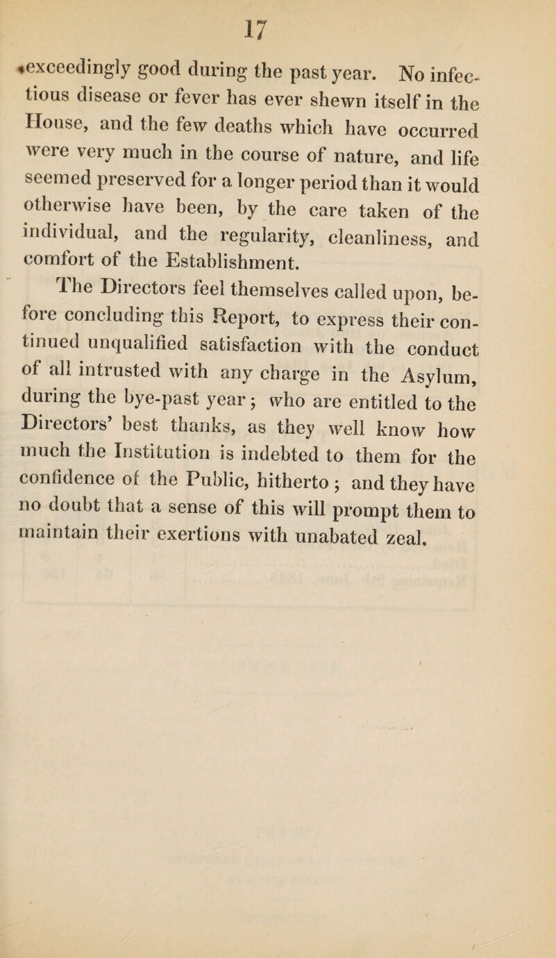 ♦exceedingly good during the past year. No infec¬ tious disease or fever has ever shewn itself in the House, and the few deaths which have occurred were very much in the course of nature, and life seemed preserved for a longer period than it would otherwise have been, by the care taken of the individual, and the regularity, cleanliness, and comfort of the Establishment. 1 he Directors leel themselves called upon, be¬ fore concluding this Report, to express their con¬ tinued unqualified satisfaction with the conduct of all intrusted with any charge in the Asylum, during the bye-past year; who are entitled to the Diiectois best thanks, as they well know how much the Institution is indebted to them for the confidence of the Public, hitherto; and they have no doubt that a sense of this will prompt them to maintain their exertions with unabated zeal.