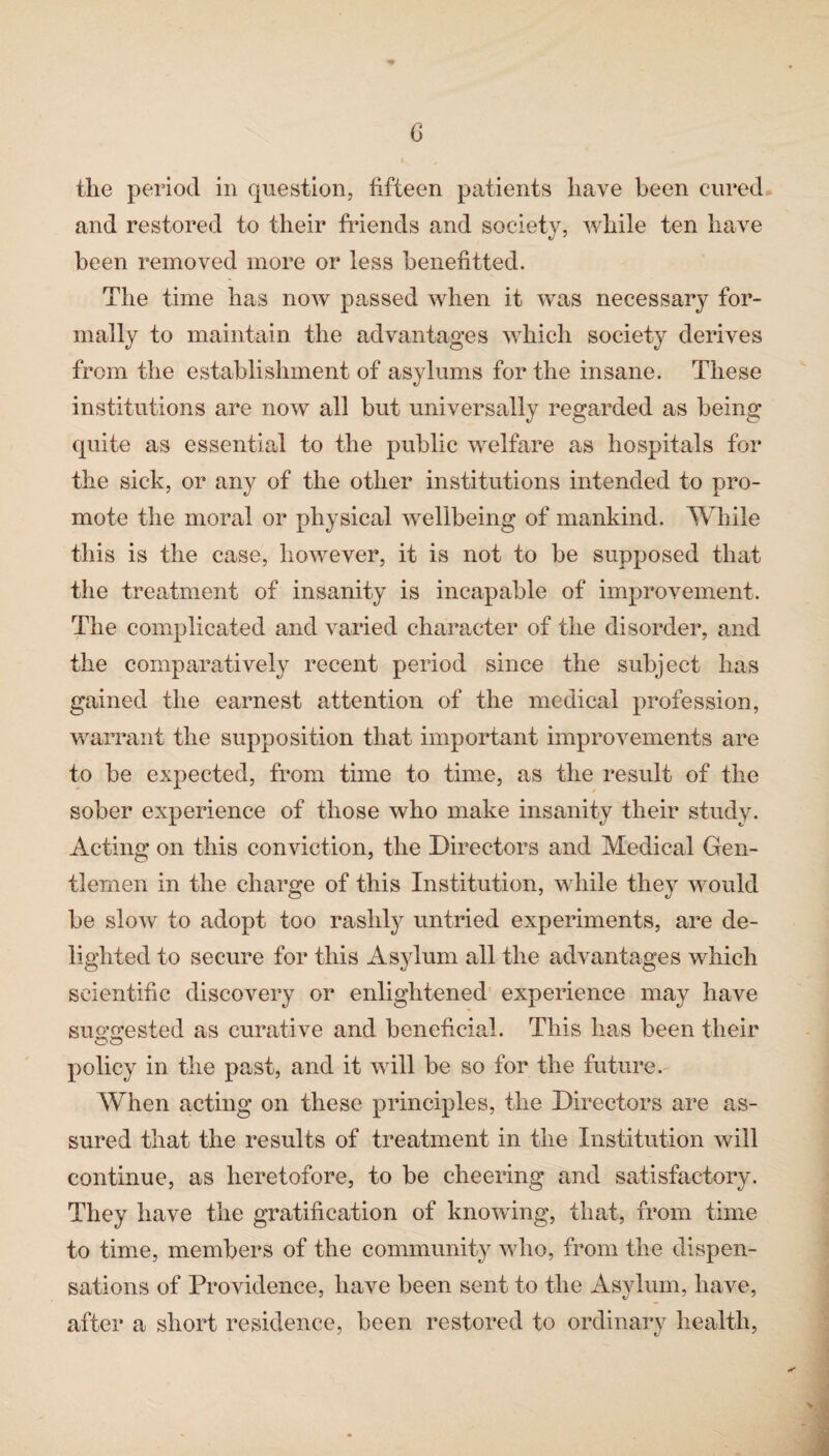 the period in question, fifteen patients have been cured and restored to their friends and society, while ten have been removed more or less benefitted. The time has now passed when it was necessary for¬ mally to maintain the advantages which society derives from the establishment of asylums for the insane. These institutions are now all but universally regarded as being quite as essential to the public welfare as hospitals for the sick, or any of the other institutions intended to pro¬ mote the moral or physical wellbeing of mankind. While this is the case, however, it is not to be supposed that the treatment of insanity is incapable of improvement. The complicated and varied character of the disorder, and the comparatively recent period since the subject has gained the earnest attention of the medical profession, warrant the supposition that important improvements are to be expected, from time to time, as the result of the sober experience of those who make insanity their study. Acting on this conviction, the Directors and Medical Gen¬ tlemen in the charge of this Institution, while they would be slow to adopt too rashly untried experiments, are de¬ lighted to secure for this Asylum all the advantages which scientific discovery or enlightened experience may have suo’o;ested as curative and beneficial. This has been tlieir policy in the past, and it will be so for the future. When acting on these principles, the Directors are as¬ sured that the results of treatment in the Institution will continue, as heretofore, to be cheering and satisfactory. They have the gratification of knowing, that, from time to time, members of the community who, from the dispen¬ sations of Providence, have been sent to the Asylum, have, after a short residence, been restored to ordinary health,