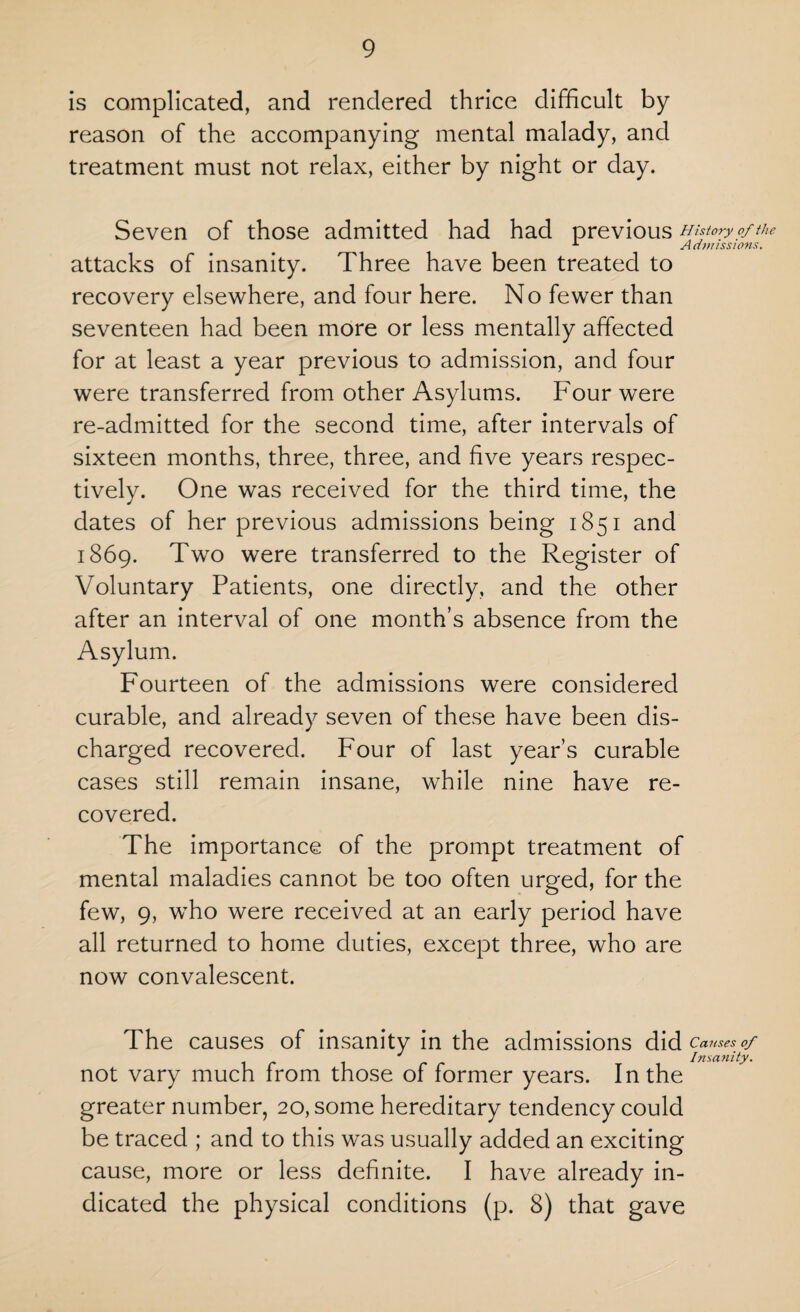 is complicated, and rendered thrice difficult by reason of the accompanying mental malady, and treatment must not relax, either by night or day. Seven of those admitted had had previous History of the A Admissions. attacks of insanity. Three have been treated to recovery elsewhere, and four here. No fewer than seventeen had been more or less mentally affected for at least a year previous to admission, and four were transferred from other Asylums. Four were re-admitted for the second time, after intervals of sixteen months, three, three, and five years respec¬ tively. One was received for the third time, the dates of her previous admissions being 1851 and 1869. Two were transferred to the Register of Voluntary Patients, one directly, and the other after an interval of one month’s absence from the Asylum. Fourteen of the admissions were considered curable, and already seven of these have been dis¬ charged recovered. Four of last year’s curable cases still remain insane, while nine have re¬ covered. The importance of the prompt treatment of mental maladies cannot be too often urged, for the few, 9, who were received at an early period have all returned to home duties, except three, who are now convalescent. The causes of insanity in the admissions did Causes of J Insanity. not vary much from those of former years. In the greater number, 20, some hereditary tendency could be traced ; and to this was usually added an exciting cause, more or less definite. I have already in¬ dicated the physical conditions (p. 8) that gave