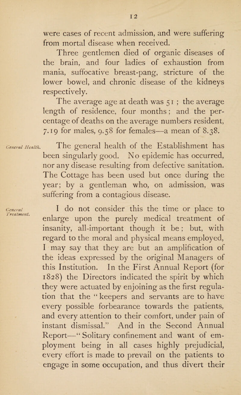 were cases of recent admission, and were suffering from mortal disease when received. Three gentlemen died of organic diseases of the brain, and four ladies of exhaustion from mania, suffocative breast-pang, stricture of the lower bowel, and chronic disease of the kidneys respectively. The average age at death was 51 ; the average length of residence, four months ; and the per¬ centage of deaths on the average numbers resident, 7.19 for males, 9.58 for females—a mean of 8.38. General Health. The general health of the Establishment has been singularly good. No epidemic has occurred, nor any disease resulting from defective sanitation. The Cottage has been used but once during the year; by a gentleman who, on admission, was suffering from a contagious disease. General I do not consider this the time or place to Treatment. . 1 i i • 1 r enlarge upon the purely medical treatment ol insanity, all-important though it be; but, with regard to the moral and physical means employed, I may say that they are but an amplification of the ideas expressed by the original Managers of this Institution. In the First Annual Report (for 1828) the Directors indicated the spirit by which they were actuated by enjoining as the first regula¬ tion that the “ keepers and servants are to have every possible forbearance towards the patients, and every attention to their comfort, under pain of instant dismissal.” And in the Second Annual Report—“ Solitary confinement and want of em¬ ployment being in all cases highly prejudicial, every effort is made to prevail on the patients to engage in some occupation, and thus divert their