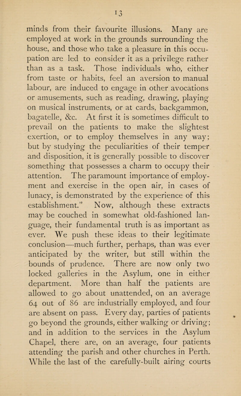 minds from their favourite illusions. Many are employed at work in the grounds surrounding the house, and those who take a pleasure in this occu¬ pation are led to consider it as a privilege rather than as a task. Those individuals who, either from taste or habits, feel an aversion to manual labour, are induced to engage in other avocations or amusements, such as reading, drawing, playing on musical instruments, or at cards, backgammon, bagatelle, &c. At first it is sometimes difficult to prevail on the patients to make the slightest exertion, or to employ themselves in any way; but by studying the peculiarities of their temper and disposition, it is generally possible to discover something that possesses a charm to occupy their attention. The paramount importance of employ¬ ment and exercise in the open air, in cases of lunacy, is demonstrated by the experience of this establishment.” Now, although these extracts may be couched in somewhat old-fashioned lan¬ guage, their fundamental truth is as important as ever. We push these ideas to their legitimate conclusion—much further, perhaps, than was ever anticipated by the writer, but still within the bounds of prudence. There are now only two locked galleries in the Asylum, one in either department. More than half the patients are allowed to go about unattended, on an average 64 out of 86 are industrially employed, and four are absent on pass. Every day, parties of patients go beyond the grounds, either walking or driving; and in addition to the services in the Asylum Chapel, there are, on an average, four patients attending the parish and other churches in Perth. While the last of the carefully-built airing courts