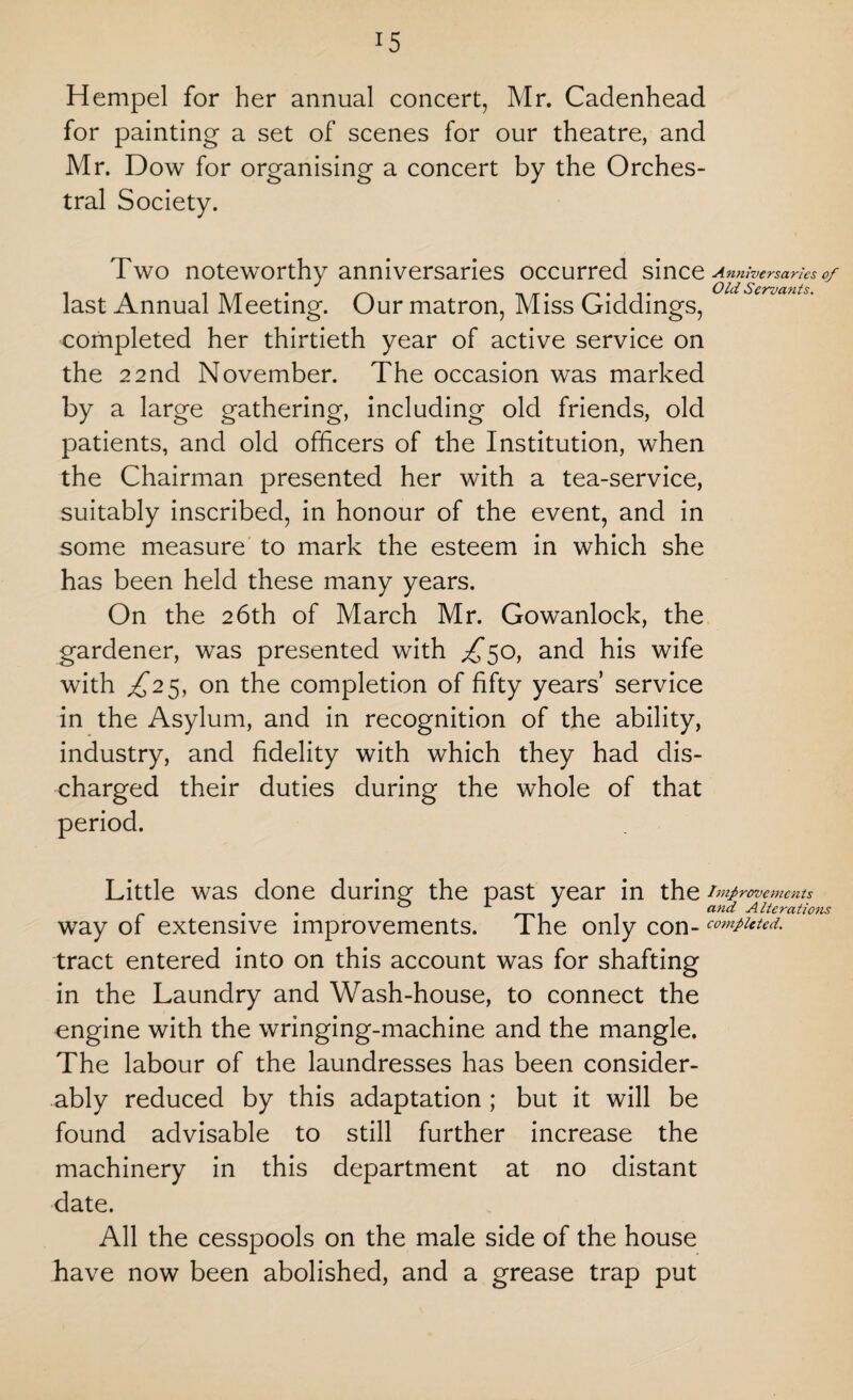 Hempel for her annual concert, Mr. Cadenhead for painting a set of scenes for our theatre, and Mr. Dow for organising a concert by the Orches¬ tral Society. Two noteworthy anniversaries occurred since Anniversaries of last Annual Meeting. Our matron, Miss Giddings, 0ldServants' completed her thirtieth year of active service on the 22nd November. The occasion was marked by a large gathering, including old friends, old patients, and old officers of the Institution, when the Chairman presented her with a tea-service, suitably inscribed, in honour of the event, and in some measure to mark the esteem in which she has been held these many years. On the 26th of March Mr. Gowanlock, the gardener, was presented with ^50, and his wife with ^25, on the completion of fifty years’ service in the Asylum, and in recognition of the ability, industry, and fidelity with which they had dis¬ charged their duties during the whole of that period. Little was done during the past year in the Improvements . . 0 A 1 J . and Alterations way of extensive improvements. I he only con- computed. tract entered into on this account was for shafting in the Laundry and Wash-house, to connect the engine with the wringing-machine and the mangle. The labour of the laundresses has been consider¬ ably reduced by this adaptation ; but it will be found advisable to still further increase the machinery in this department at no distant date. All the cesspools on the male side of the house have now been abolished, and a grease trap put