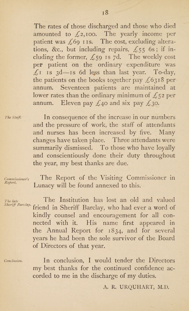 The Staff. Commissioner s Report. The late Sherff Barclay. Conclusion. 18 The rates of those discharged and those who died amounted to ,£2,100. The yearly income per patient was £69 ns. The cost, excluding altera¬ tions, &c., but including repairs, £55 6s; if in¬ cluding the former, £59 is jd. The weekly cost per patient on the ordinary expenditure was £1 is 3d—is 6d le*ss than last year. To-day, the patients on the books together pay £6318 per annum. Seventeen patients are maintained at lower rates than the ordinary minimum of £52 per annum. Eleven pay £40 and six pay £30. In consequence of the increase in our numbers and the pressure of work, the staff of attendants and nurses has been increased by five. Many changes have taken place. Three attendants were summarily dismissed. To those who have loyally and conscientiously done their duty throughout the year, my best thanks are due. The Report of the Visiting Commissioner in Lunacy will be found annexed to this. The Institution has lost an old and valued friend in Sheriff Barclay, who had ever a word of kindly counsel and encouragement for all con¬ nected with it. His name first appeared in the Annual Report for 1834, and for several years he had been the sole survivor of the Board of Directors of that year. In conclusion, I would tender the Directors my best thanks for the continued confidence ac¬ corded to me in the discharge of my duties. A. R. URQUIIART, M.D.