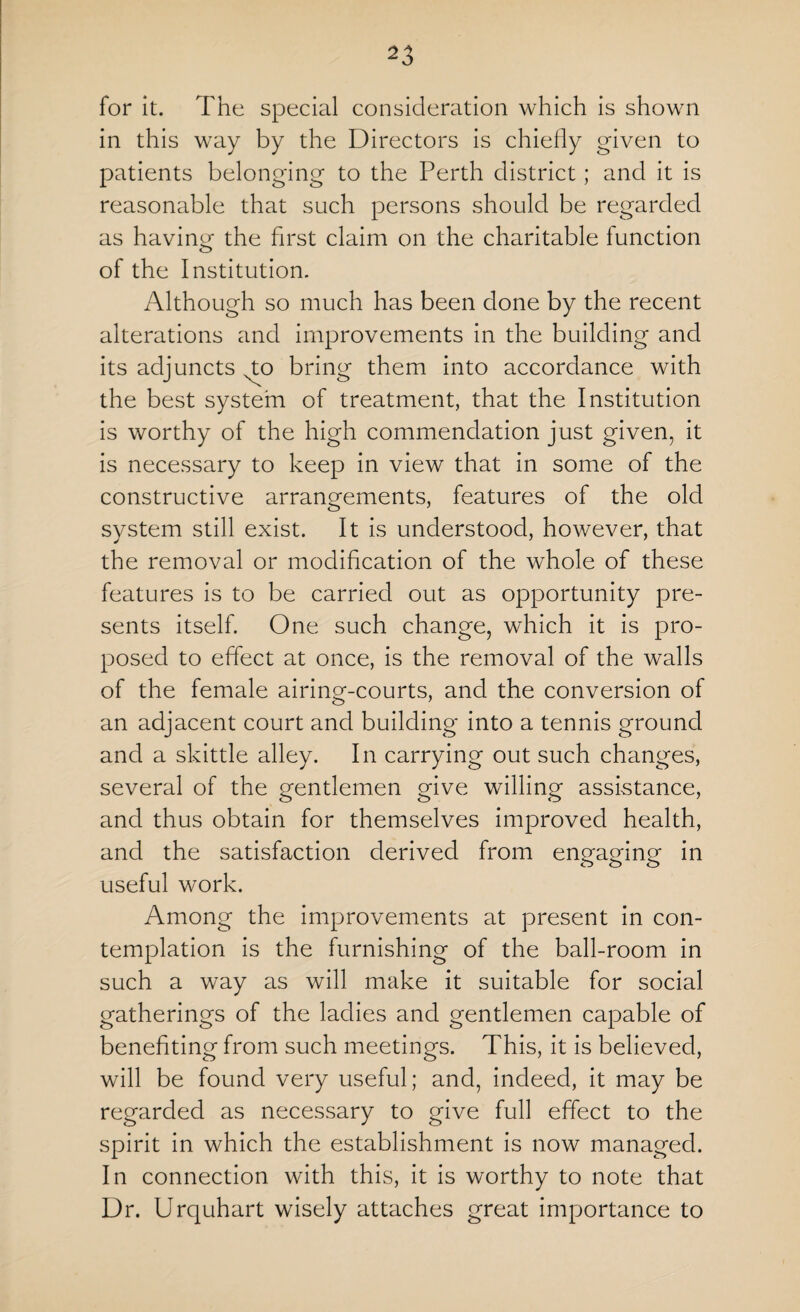 ^3 for it. The special consideration which is shown in this way by the Directors is chiefly given to patients belonging to the Perth district; and it is reasonable that such persons should be regarded as having the first claim on the charitable function of the Institution. Although so much has been done by the recent alterations and improvements in the building and its adjuncts to bring them into accordance with the best system of treatment, that the Institution is worthy of the high commendation just given, it is necessary to keep in view that in some of the constructive arrangements, features of the old system still exist. It is understood, however, that the removal or modification of the whole of these features is to be carried out as opportunity pre¬ sents itself. One such change, which it is pro¬ posed to effect at once, is the removal of the walls of the female airing-courts, and the conversion of an adjacent court and building into a tennis ground and a skittle alley. In carrying out such changes, several of the gentlemen give willing assistance, and thus obtain for themselves improved health, and the satisfaction derived from engaging in useful work. Among the improvements at present in con¬ templation is the furnishing of the ball-room in such a way as will make it suitable for social gatherings of the ladies and gentlemen capable of benefiting from such meetings. This, it is believed, will be found very useful; and, indeed, it may be regarded as necessary to give full effect to the spirit in which the establishment is now managed. In connection with this, it is worthy to note that Dr. Urquhart wisely attaches great importance to